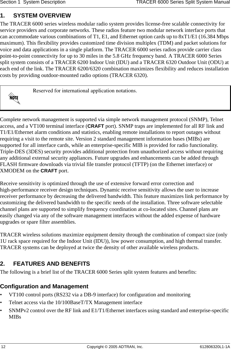Section 1  System Description TRACER 6000 Series Split System Manual 12 Copyright © 2005 ADTRAN, Inc. 612806320L1-1A1. SYSTEM OVERVIEWThe TRACER 6000 series wireless modular radio system provides license-free scalable connectivity for service providers and corporate networks. These radios feature two modular network interface ports that can accommodate various combinations of T1, E1, and Ethernet option cards up to 8xT1/E1 (16.384 Mbps maximum). This flexibility provides customized time division multiplex (TDM) and packet solutions for voice and data applications in a single platform. The TRACER 6000 series radios provide carrier class point-to-point connectivity for up to 30 miles in the 5.8 GHz frequency band. A TRACER 6000 Series split system consists of a TRACER 6200 Indoor Unit (IDU) and a TRACER 6320 Outdoor Unit (ODU) at each end of the link. The TRACER 6200/6320 combination maximizes flexibility and reduces installation costs by providing outdoor-mounted radio options (TRACER 6320).Complete network management is supported via simple network management protocol (SNMP), Telnet access, and a VT100 terminal interface (CRAFT port). SNMP traps are implemented for all RF link and T1/E1/Ethernet alarm conditions and statistics, enabling remote installations to report outages without requiring a visit to the remote site. Version 2 standard management information bases (MIBs) are supported for all interface cards, while an enterprise-specific MIB is provided for radio functionality. Triple-DES (3DES) security provides additional protection from unauthorized access without requiring any additional external security appliances. Future upgrades and enhancements can be added through FLASH firmware downloads via trivial file transfer protocol (TFTP) (on the Ethernet interface) or XMODEM on the CRAFT port.Receive sensitivity is optimized through the use of extensive forward error correction and high-performance receiver design techniques. Dynamic receive sensitivity allows the user to increase receiver performance by decreasing the delivered bandwidth. This feature maximizes link performance by customizing the delivered bandwidth to the specific needs of the installation. Three software selectable channel plans are supported to simplify frequency coordination at co-located sites. Channel plans are easily changed via any of the software management interfaces without the added expense of hardware upgrades or spare filter assemblies.TRACER wireless solutions maximize equipment density through the combination of compact size (only 1U rack space required for the Indoor Unit (IDU)), low power consumption, and high thermal transfer. TRACER systems can be deployed at twice the density of other available wireless products.2. FEATURES AND BENEFITSThe following is a brief list of the TRACER 6000 Series split system features and benefits:Configuration and Management• VT100 control ports (RS232 via a DB-9 interface) for configuration and monitoring• Telnet access via the 10/100BaseT/TX Management interface• SNMPv2 control over the RF link and E1/T1/Ethernet interfaces using standard and enterprise-specific MIBsReserved for international application notations. 