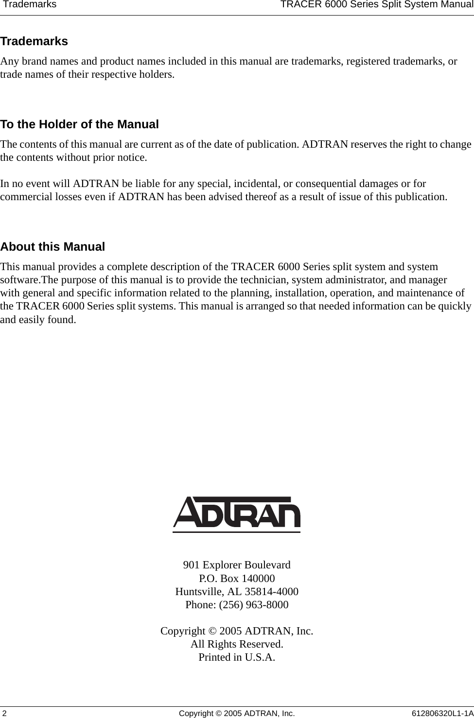  Trademarks TRACER 6000 Series Split System Manual 2 Copyright © 2005 ADTRAN, Inc. 612806320L1-1ATrademarksAny brand names and product names included in this manual are trademarks, registered trademarks, or trade names of their respective holders.To the Holder of the ManualThe contents of this manual are current as of the date of publication. ADTRAN reserves the right to change the contents without prior notice.In no event will ADTRAN be liable for any special, incidental, or consequential damages or for commercial losses even if ADTRAN has been advised thereof as a result of issue of this publication.About this ManualThis manual provides a complete description of the TRACER 6000 Series split system and system software.The purpose of this manual is to provide the technician, system administrator, and manager with general and specific information related to the planning, installation, operation, and maintenance of the TRACER 6000 Series split systems. This manual is arranged so that needed information can be quickly and easily found. 901 Explorer BoulevardP.O. Box 140000Huntsville, AL 35814-4000Phone: (256) 963-8000Copyright © 2005 ADTRAN, Inc.All Rights Reserved.Printed in U.S.A.