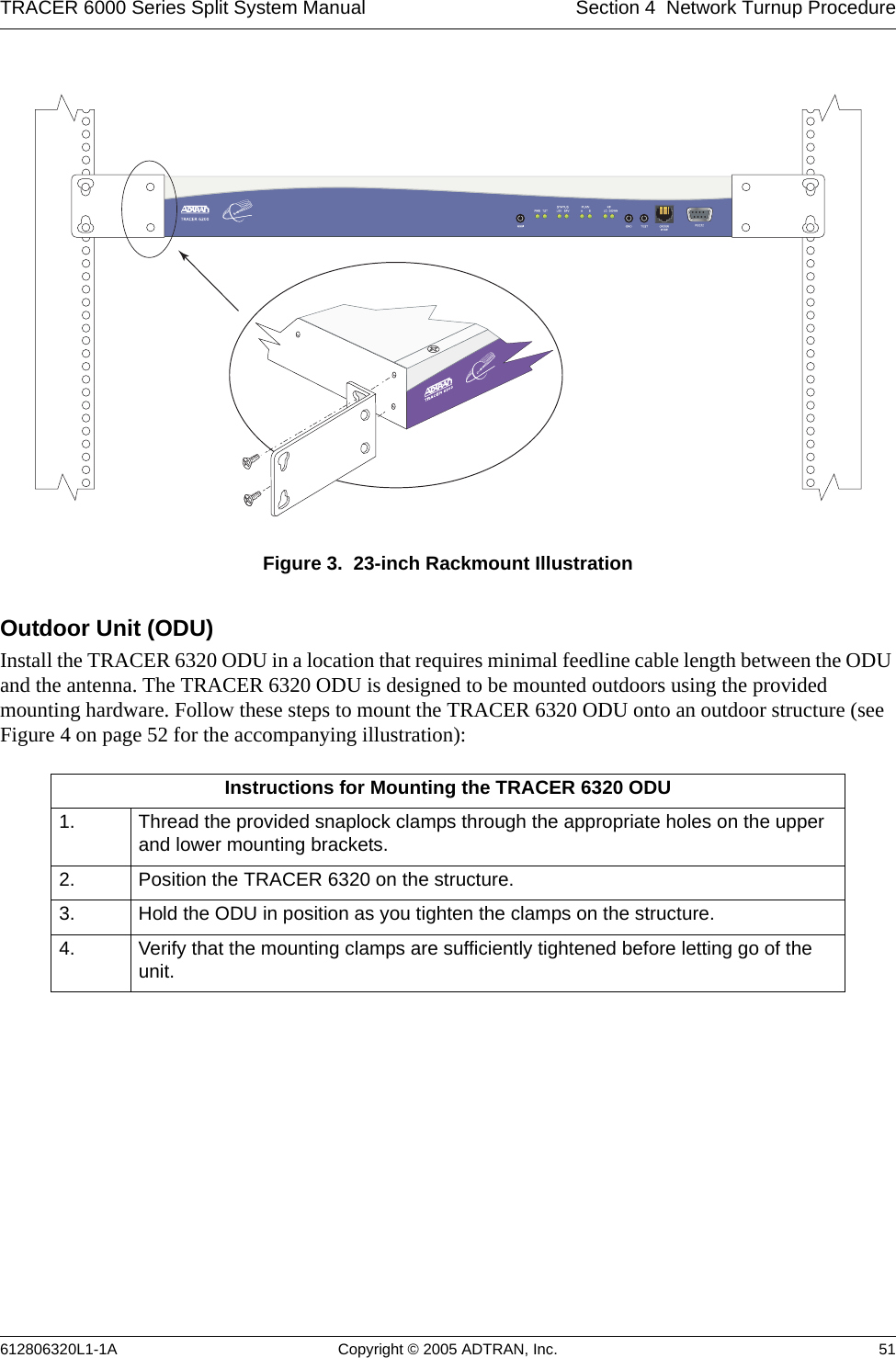TRACER 6000 Series Split System Manual Section 4  Network Turnup Procedure612806320L1-1A Copyright © 2005 ADTRAN, Inc. 51Figure 3.  23-inch Rackmount IllustrationOutdoor Unit (ODU)Install the TRACER 6320 ODU in a location that requires minimal feedline cable length between the ODU and the antenna. The TRACER 6320 ODU is designed to be mounted outdoors using the provided mounting hardware. Follow these steps to mount the TRACER 6320 ODU onto an outdoor structure (see Figure 4 on page 52 for the accompanying illustration):Instructions for Mounting the TRACER 6320 ODU1. Thread the provided snaplock clamps through the appropriate holes on the upper and lower mounting brackets.2. Position the TRACER 6320 on the structure.3. Hold the ODU in position as you tighten the clamps on the structure.4. Verify that the mounting clamps are sufficiently tightened before letting go of the unit.