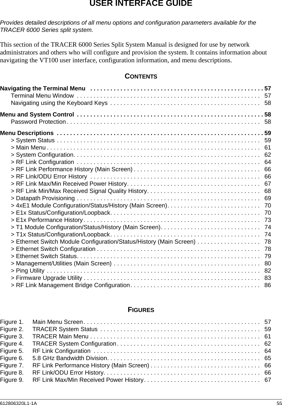 612806320L1-1A  55USER INTERFACE GUIDEProvides detailed descriptions of all menu options and configuration parameters available for the TRACER 6000 Series split system.This section of the TRACER 6000 Series Split System Manual is designed for use by network administrators and others who will configure and provision the system. It contains information about navigating the VT100 user interface, configuration information, and menu descriptions.CONTENTSNavigating the Terminal Menu   . . . . . . . . . . . . . . . . . . . . . . . . . . . . . . . . . . . . . . . . . . . . . . . . . . . . 57Terminal Menu Window  . . . . . . . . . . . . . . . . . . . . . . . . . . . . . . . . . . . . . . . . . . . . . . . . . . . . . . .   57Navigating using the Keyboard Keys  . . . . . . . . . . . . . . . . . . . . . . . . . . . . . . . . . . . . . . . . . . . . .   58Menu and System Control  . . . . . . . . . . . . . . . . . . . . . . . . . . . . . . . . . . . . . . . . . . . . . . . . . . . . . . . . 58Password Protection . . . . . . . . . . . . . . . . . . . . . . . . . . . . . . . . . . . . . . . . . . . . . . . . . . . . . . . . . .   58Menu Descriptions  . . . . . . . . . . . . . . . . . . . . . . . . . . . . . . . . . . . . . . . . . . . . . . . . . . . . . . . . . . . . . . 59&gt; System Status . . . . . . . . . . . . . . . . . . . . . . . . . . . . . . . . . . . . . . . . . . . . . . . . . . . . . . . . . . . . .   59&gt; Main Menu . . . . . . . . . . . . . . . . . . . . . . . . . . . . . . . . . . . . . . . . . . . . . . . . . . . . . . . . . . . . . . . .   61&gt; System Configuration. . . . . . . . . . . . . . . . . . . . . . . . . . . . . . . . . . . . . . . . . . . . . . . . . . . . . . . .   62&gt; RF Link Configuration  . . . . . . . . . . . . . . . . . . . . . . . . . . . . . . . . . . . . . . . . . . . . . . . . . . . . . . .   64&gt; RF Link Performance History (Main Screen) . . . . . . . . . . . . . . . . . . . . . . . . . . . . . . . . . . . . . .   66&gt; RF Link/ODU Error History  . . . . . . . . . . . . . . . . . . . . . . . . . . . . . . . . . . . . . . . . . . . . . . . . . . .   66&gt; RF Link Max/Min Received Power History. . . . . . . . . . . . . . . . . . . . . . . . . . . . . . . . . . . . . . . .   67&gt; RF Link Min/Max Received Signal Quality History. . . . . . . . . . . . . . . . . . . . . . . . . . . . . . . . . .   68&gt; Datapath Provisioning . . . . . . . . . . . . . . . . . . . . . . . . . . . . . . . . . . . . . . . . . . . . . . . . . . . . . . .   69&gt; 4xE1 Module Configuration/Status/History (Main Screen). . . . . . . . . . . . . . . . . . . . . . . . . . . .   70&gt; E1x Status/Configuration/Loopback. . . . . . . . . . . . . . . . . . . . . . . . . . . . . . . . . . . . . . . . . . . . .   70&gt; E1x Performance History . . . . . . . . . . . . . . . . . . . . . . . . . . . . . . . . . . . . . . . . . . . . . . . . . . . . .   73&gt; T1 Module Configuration/Status/History (Main Screen). . . . . . . . . . . . . . . . . . . . . . . . . . . . . .   74&gt; T1x Status/Configuration/Loopback. . . . . . . . . . . . . . . . . . . . . . . . . . . . . . . . . . . . . . . . . . . . .   74&gt; Ethernet Switch Module Configuration/Status/History (Main Screen) . . . . . . . . . . . . . . . . . . .   78&gt; Ethernet Switch Configuration . . . . . . . . . . . . . . . . . . . . . . . . . . . . . . . . . . . . . . . . . . . . . . . . .  78&gt; Ethernet Switch Status. . . . . . . . . . . . . . . . . . . . . . . . . . . . . . . . . . . . . . . . . . . . . . . . . . . . . . .   79&gt; Management/Utilities (Main Screen) . . . . . . . . . . . . . . . . . . . . . . . . . . . . . . . . . . . . . . . . . . . .   80&gt; Ping Utility . . . . . . . . . . . . . . . . . . . . . . . . . . . . . . . . . . . . . . . . . . . . . . . . . . . . . . . . . . . . . . . .   82&gt; Firmware Upgrade Utility . . . . . . . . . . . . . . . . . . . . . . . . . . . . . . . . . . . . . . . . . . . . . . . . . . . . .   83&gt; RF Link Management Bridge Configuration. . . . . . . . . . . . . . . . . . . . . . . . . . . . . . . . . . . . . . .   86FIGURESFigure 1. Main Menu Screen. . . . . . . . . . . . . . . . . . . . . . . . . . . . . . . . . . . . . . . . . . . . . . . . . . . . .   57Figure 2. TRACER System Status  . . . . . . . . . . . . . . . . . . . . . . . . . . . . . . . . . . . . . . . . . . . . . . . .   59Figure 3. TRACER Main Menu . . . . . . . . . . . . . . . . . . . . . . . . . . . . . . . . . . . . . . . . . . . . . . . . . . .  61Figure 4. TRACER System Configuration. . . . . . . . . . . . . . . . . . . . . . . . . . . . . . . . . . . . . . . . . . .   62Figure 5. RF Link Configuration  . . . . . . . . . . . . . . . . . . . . . . . . . . . . . . . . . . . . . . . . . . . . . . . . . .   64Figure 6. 5.8 GHz Bandwidth Division. . . . . . . . . . . . . . . . . . . . . . . . . . . . . . . . . . . . . . . . . . . . . .   65Figure 7. RF Link Performance History (Main Screen) . . . . . . . . . . . . . . . . . . . . . . . . . . . . . . . . .   66Figure 8. RF Link/ODU Error History. . . . . . . . . . . . . . . . . . . . . . . . . . . . . . . . . . . . . . . . . . . . . . .  66Figure 9. RF Link Max/Min Received Power History. . . . . . . . . . . . . . . . . . . . . . . . . . . . . . . . . . .   67