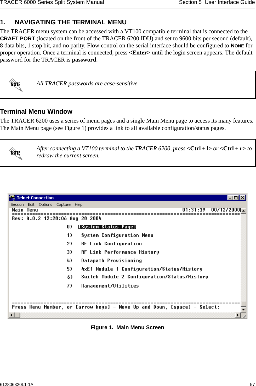 TRACER 6000 Series Split System Manual Section 5  User Interface Guide612806320L1-1A 571. NAVIGATING THE TERMINAL MENUThe TRACER menu system can be accessed with a VT100 compatible terminal that is connected to the CRAFT PORT (located on the front of the TRACER 6200 IDU) and set to 9600 bits per second (default), 8 data bits, 1 stop bit, and no parity. Flow control on the serial interface should be configured to NONE for proper operation. Once a terminal is connected, press &lt;Enter&gt; until the login screen appears. The default password for the TRACER is password.Terminal Menu WindowThe TRACER 6200 uses a series of menu pages and a single Main Menu page to access its many features. The Main Menu page (see Figure 1) provides a link to all available configuration/status pages.Figure 1.  Main Menu ScreenAll TRACER passwords are case-sensitive.After connecting a VT100 terminal to the TRACER 6200, press &lt;Ctrl + l&gt; or &lt;Ctrl + r&gt; to redraw the current screen.