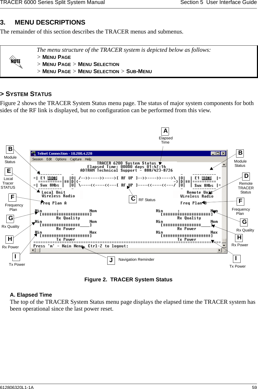 TRACER 6000 Series Split System Manual Section 5  User Interface Guide612806320L1-1A 593. MENU DESCRIPTIONSThe remainder of this section describes the TRACER menus and submenus. &gt; SYSTEM STATUSFigure 2 shows the TRACER System Status menu page. The status of major system components for both sides of the RF link is displayed, but no configuration can be performed from this view.Figure 2.  TRACER System StatusA. Elapsed TimeThe top of the TRACER System Status menu page displays the elapsed time the TRACER system has been operational since the last power reset.The menu structure of the TRACER system is depicted below as follows: &gt; MENU PAGE &gt; MENU PAGE &gt; MENU SELECTION &gt; MENU PAGE &gt; MENU SELECTION &gt; SUB-MENUAElapsedTimeELocalFFrequencyHRx PowerCRF StatusModuleDRemoteFHRx PowerITx PowerITx Power JNavigation ReminderTracerSTATUSPlan FrequencyPlanTRACERStatusRx QualityGRx QualityBGStatusModuleBStatus