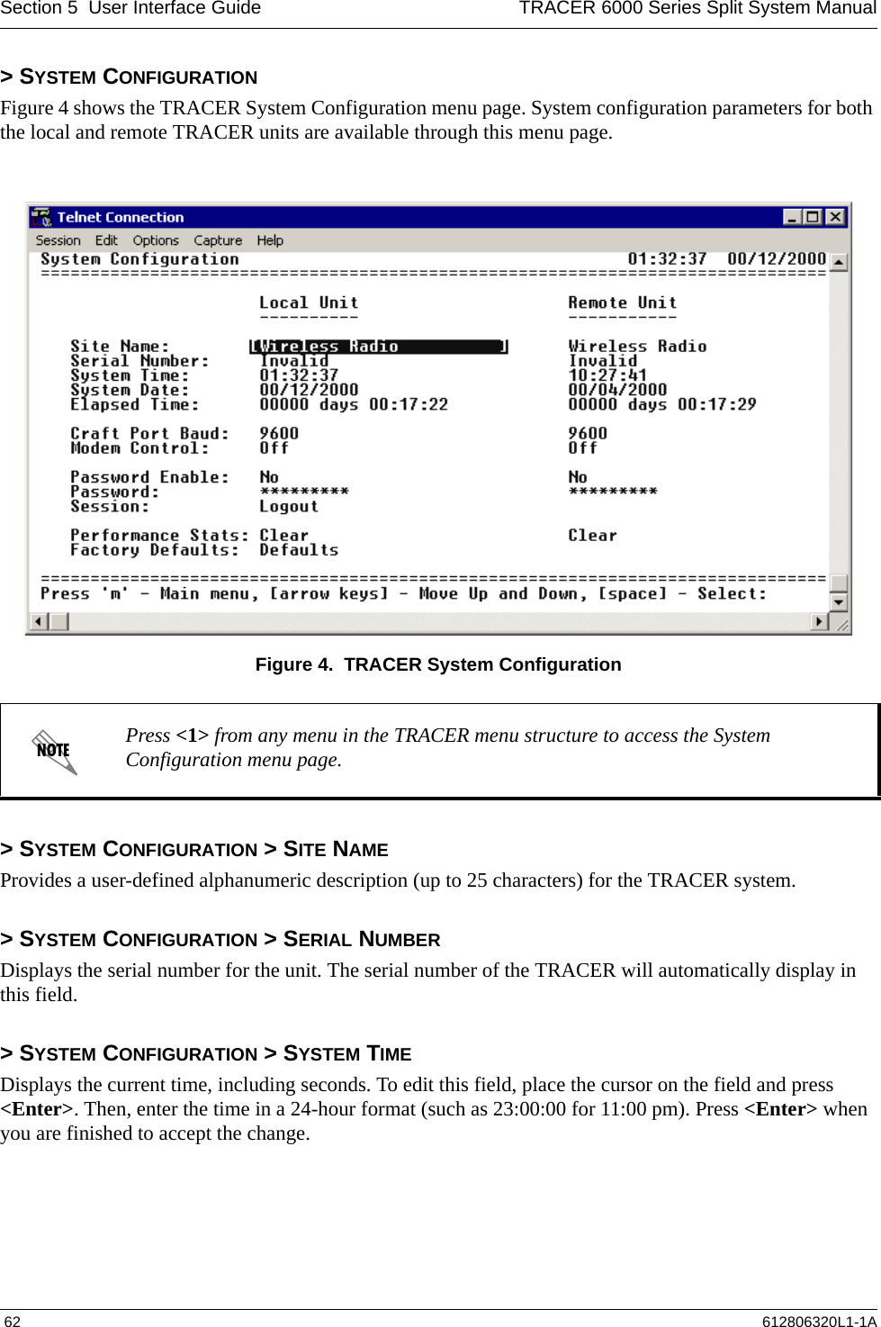 Section 5  User Interface Guide TRACER 6000 Series Split System Manual 62 612806320L1-1A&gt; SYSTEM CONFIGURATIONFigure 4 shows the TRACER System Configuration menu page. System configuration parameters for both the local and remote TRACER units are available through this menu page.Figure 4.  TRACER System Configuration&gt; SYSTEM CONFIGURATION &gt; SITE NAMEProvides a user-defined alphanumeric description (up to 25 characters) for the TRACER system.&gt; SYSTEM CONFIGURATION &gt; SERIAL NUMBERDisplays the serial number for the unit. The serial number of the TRACER will automatically display in this field.&gt; SYSTEM CONFIGURATION &gt; SYSTEM TIMEDisplays the current time, including seconds. To edit this field, place the cursor on the field and press &lt;Enter&gt;. Then, enter the time in a 24-hour format (such as 23:00:00 for 11:00 pm). Press &lt;Enter&gt; when you are finished to accept the change. Press &lt;1&gt; from any menu in the TRACER menu structure to access the System Configuration menu page.