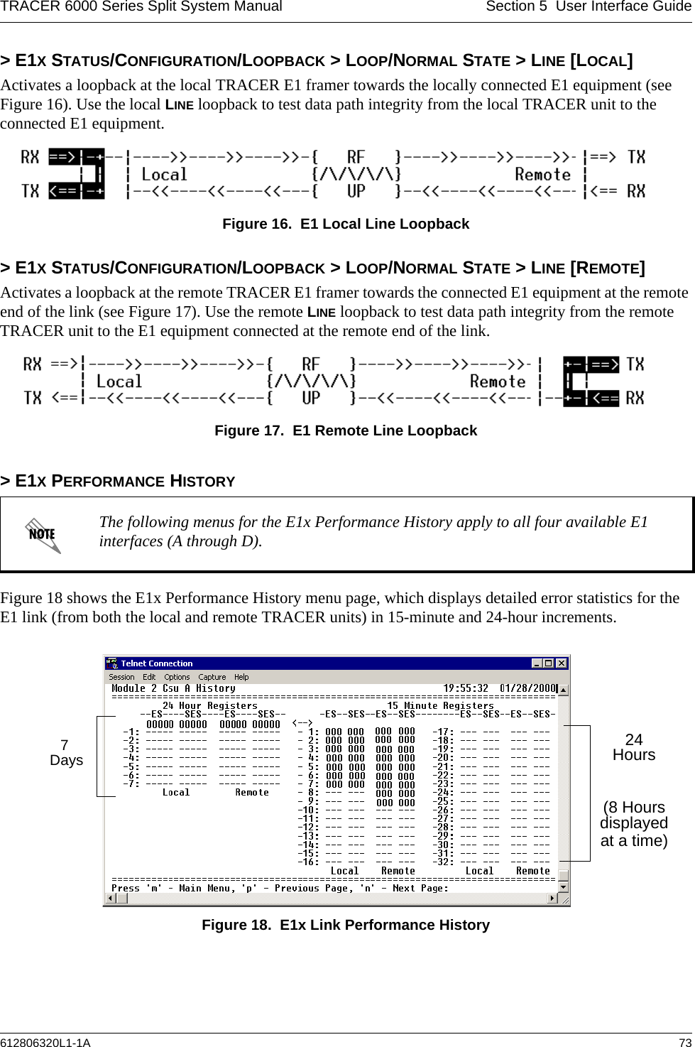 TRACER 6000 Series Split System Manual Section 5  User Interface Guide612806320L1-1A 73&gt; E1X STATUS/CONFIGURATION/LOOPBACK &gt; LOOP/NORMAL STATE &gt; LINE [LOCAL]Activates a loopback at the local TRACER E1 framer towards the locally connected E1 equipment (see Figure 16). Use the local LINE loopback to test data path integrity from the local TRACER unit to the connected E1 equipment.Figure 16.  E1 Local Line Loopback&gt; E1X STATUS/CONFIGURATION/LOOPBACK &gt; LOOP/NORMAL STATE &gt; LINE [REMOTE]Activates a loopback at the remote TRACER E1 framer towards the connected E1 equipment at the remote end of the link (see Figure 17). Use the remote LINE loopback to test data path integrity from the remote TRACER unit to the E1 equipment connected at the remote end of the link.Figure 17.  E1 Remote Line Loopback&gt; E1X PERFORMANCE HISTORYFigure 18 shows the E1x Performance History menu page, which displays detailed error statistics for the E1 link (from both the local and remote TRACER units) in 15-minute and 24-hour increments. Figure 18.  E1x Link Performance HistoryThe following menus for the E1x Performance History apply to all four available E1 interfaces (A through D).7 Days24Hours(8 Hoursdisplayedat a time)
