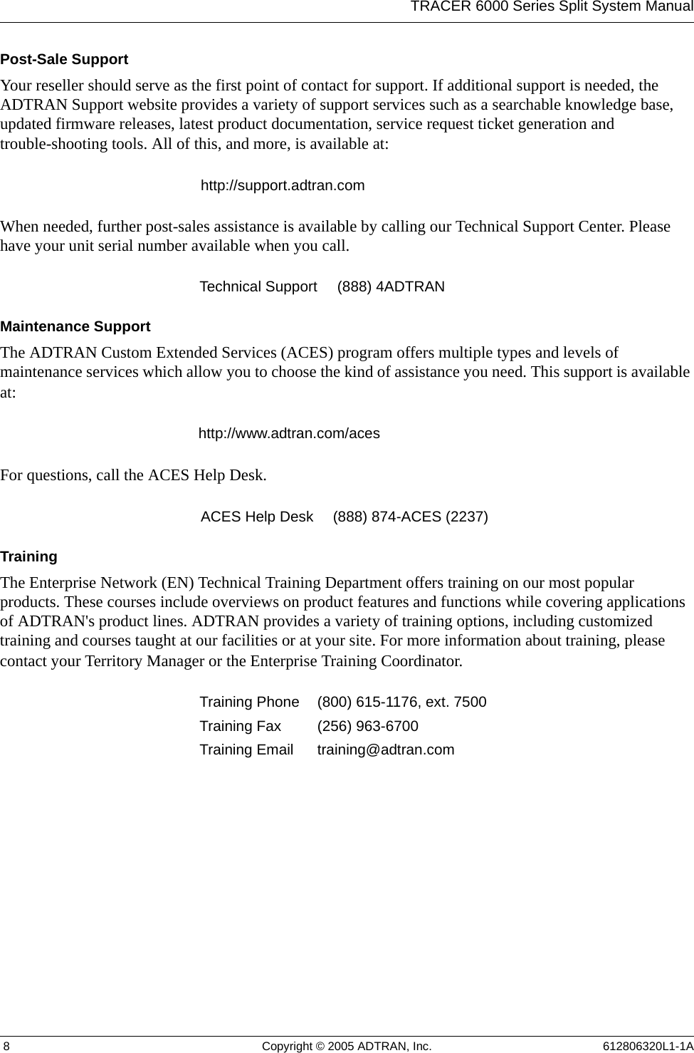 TRACER 6000 Series Split System Manual 8 Copyright © 2005 ADTRAN, Inc. 612806320L1-1APost-Sale SupportYour reseller should serve as the first point of contact for support. If additional support is needed, the ADTRAN Support website provides a variety of support services such as a searchable knowledge base, updated firmware releases, latest product documentation, service request ticket generation and trouble-shooting tools. All of this, and more, is available at:When needed, further post-sales assistance is available by calling our Technical Support Center. Please have your unit serial number available when you call.Maintenance SupportThe ADTRAN Custom Extended Services (ACES) program offers multiple types and levels of maintenance services which allow you to choose the kind of assistance you need. This support is available at:For questions, call the ACES Help Desk. TrainingThe Enterprise Network (EN) Technical Training Department offers training on our most popular products. These courses include overviews on product features and functions while covering applications of ADTRAN&apos;s product lines. ADTRAN provides a variety of training options, including customized training and courses taught at our facilities or at your site. For more information about training, please contact your Territory Manager or the Enterprise Training Coordinator.http://support.adtran.comTechnical Support (888) 4ADTRANhttp://www.adtran.com/acesACES Help Desk (888) 874-ACES (2237) Training Phone (800) 615-1176, ext. 7500 Training Fax (256) 963-6700Training Email training@adtran.com