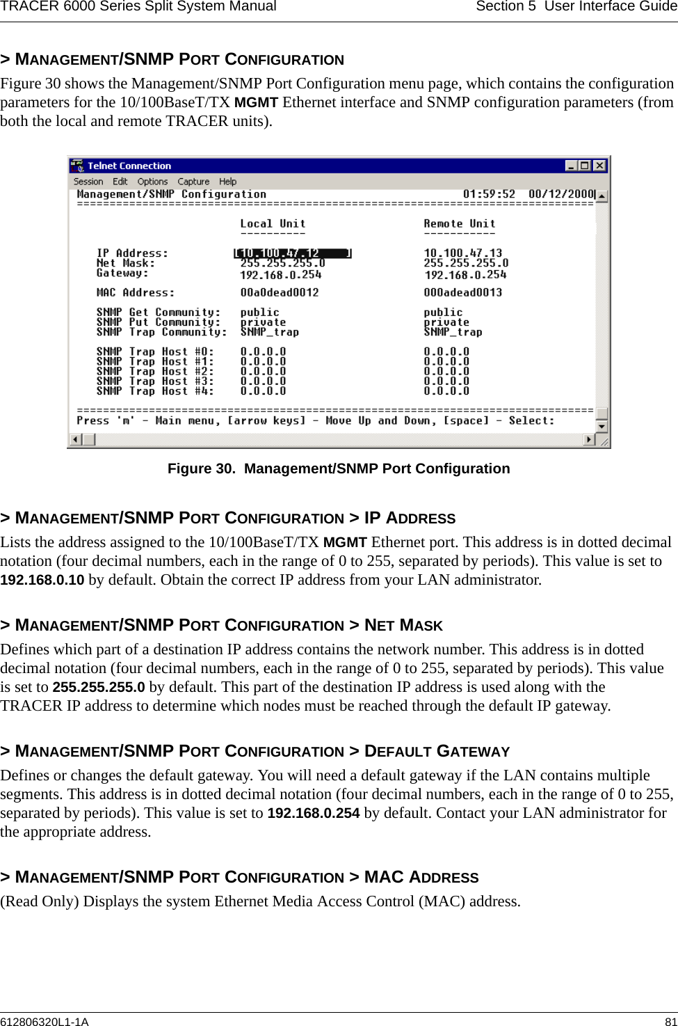 TRACER 6000 Series Split System Manual Section 5  User Interface Guide612806320L1-1A 81&gt; MANAGEMENT/SNMP PORT CONFIGURATIONFigure 30 shows the Management/SNMP Port Configuration menu page, which contains the configuration parameters for the 10/100BaseT/TX MGMT Ethernet interface and SNMP configuration parameters (from both the local and remote TRACER units). Figure 30.  Management/SNMP Port Configuration&gt; MANAGEMENT/SNMP PORT CONFIGURATION &gt; IP ADDRESSLists the address assigned to the 10/100BaseT/TX MGMT Ethernet port. This address is in dotted decimal notation (four decimal numbers, each in the range of 0 to 255, separated by periods). This value is set to 192.168.0.10 by default. Obtain the correct IP address from your LAN administrator.&gt; MANAGEMENT/SNMP PORT CONFIGURATION &gt; NET MASKDefines which part of a destination IP address contains the network number. This address is in dotted decimal notation (four decimal numbers, each in the range of 0 to 255, separated by periods). This value is set to 255.255.255.0 by default. This part of the destination IP address is used along with the TRACER IP address to determine which nodes must be reached through the default IP gateway.&gt; MANAGEMENT/SNMP PORT CONFIGURATION &gt; DEFAULT GATEWAYDefines or changes the default gateway. You will need a default gateway if the LAN contains multiple segments. This address is in dotted decimal notation (four decimal numbers, each in the range of 0 to 255, separated by periods). This value is set to 192.168.0.254 by default. Contact your LAN administrator for the appropriate address.&gt; MANAGEMENT/SNMP PORT CONFIGURATION &gt; MAC ADDRESS(Read Only) Displays the system Ethernet Media Access Control (MAC) address.