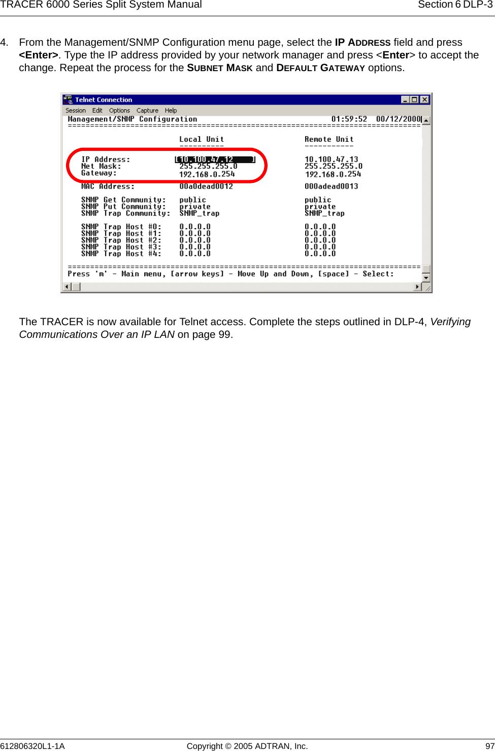 TRACER 6000 Series Split System Manual Section 6 DLP-3 612806320L1-1A Copyright © 2005 ADTRAN, Inc. 974. From the Management/SNMP Configuration menu page, select the IP ADDRESS field and press &lt;Enter&gt;. Type the IP address provided by your network manager and press &lt;Enter&gt; to accept the change. Repeat the process for the SUBNET MASK and DEFAULT GATEWAY options. The TRACER is now available for Telnet access. Complete the steps outlined in DLP-4, Verifying Communications Over an IP LAN on page 99.