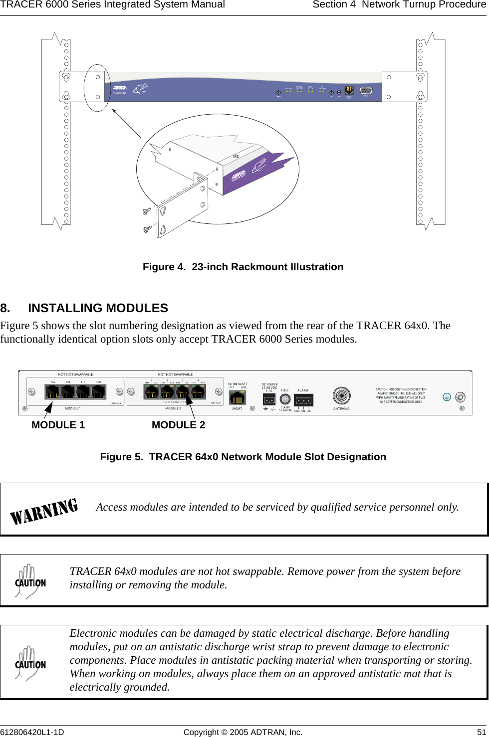 TRACER 6000 Series Integrated System Manual Section 4  Network Turnup Procedure612806420L1-1D Copyright © 2005 ADTRAN, Inc. 51Figure 4.  23-inch Rackmount Illustration8. INSTALLING MODULESFigure 5 shows the slot numbering designation as viewed from the rear of the TRACER 64x0. The functionally identical option slots only accept TRACER 6000 Series modules. Figure 5.  TRACER 64x0 Network Module Slot DesignationAccess modules are intended to be serviced by qualified service personnel only.TRACER 64x0 modules are not hot swappable. Remove power from the system before installing or removing the module.Electronic modules can be damaged by static electrical discharge. Before handling modules, put on an antistatic discharge wrist strap to prevent damage to electronic components. Place modules in antistatic packing material when transporting or storing. When working on modules, always place them on an approved antistatic mat that is electrically grounded. TRACER 6420MODULE 1 MODULE 2