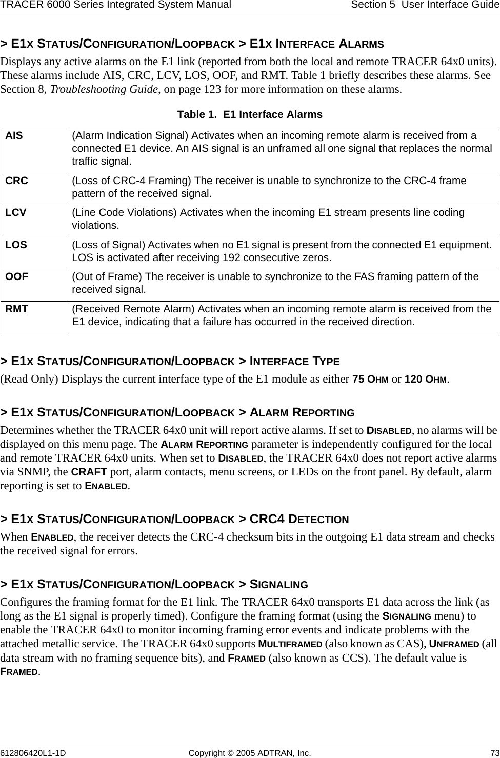 TRACER 6000 Series Integrated System Manual Section 5  User Interface Guide612806420L1-1D Copyright © 2005 ADTRAN, Inc. 73&gt; E1X STATUS/CONFIGURATION/LOOPBACK &gt; E1X INTERFACE ALARMSDisplays any active alarms on the E1 link (reported from both the local and remote TRACER 64x0 units). These alarms include AIS, CRC, LCV, LOS, OOF, and RMT. Table 1 briefly describes these alarms. See Section 8, Troubleshooting Guide, on page 123 for more information on these alarms.&gt; E1X STATUS/CONFIGURATION/LOOPBACK &gt; INTERFACE TYPE(Read Only) Displays the current interface type of the E1 module as either 75 OHM or 120 OHM.&gt; E1X STATUS/CONFIGURATION/LOOPBACK &gt; ALARM REPORTINGDetermines whether the TRACER 64x0 unit will report active alarms. If set to DISABLED, no alarms will be displayed on this menu page. The ALARM REPORTING parameter is independently configured for the local and remote TRACER 64x0 units. When set to DISABLED, the TRACER 64x0 does not report active alarms via SNMP, the CRAFT port, alarm contacts, menu screens, or LEDs on the front panel. By default, alarm reporting is set to ENABLED.&gt; E1X STATUS/CONFIGURATION/LOOPBACK &gt; CRC4 DETECTIONWhen ENABLED, the receiver detects the CRC-4 checksum bits in the outgoing E1 data stream and checks the received signal for errors.&gt; E1X STATUS/CONFIGURATION/LOOPBACK &gt; SIGNALINGConfigures the framing format for the E1 link. The TRACER 64x0 transports E1 data across the link (as long as the E1 signal is properly timed). Configure the framing format (using the SIGNALING menu) to enable the TRACER 64x0 to monitor incoming framing error events and indicate problems with the attached metallic service. The TRACER 64x0 supports MULTIFRAMED (also known as CAS), UNFRAMED (all data stream with no framing sequence bits), and FRAMED (also known as CCS). The default value is FRAMED.Table 1.  E1 Interface Alarms AIS (Alarm Indication Signal) Activates when an incoming remote alarm is received from a connected E1 device. An AIS signal is an unframed all one signal that replaces the normal traffic signal.CRC (Loss of CRC-4 Framing) The receiver is unable to synchronize to the CRC-4 frame pattern of the received signal.LCV (Line Code Violations) Activates when the incoming E1 stream presents line coding violations.LOS (Loss of Signal) Activates when no E1 signal is present from the connected E1 equipment. LOS is activated after receiving 192 consecutive zeros.OOF (Out of Frame) The receiver is unable to synchronize to the FAS framing pattern of the received signal.RMT (Received Remote Alarm) Activates when an incoming remote alarm is received from the E1 device, indicating that a failure has occurred in the received direction.