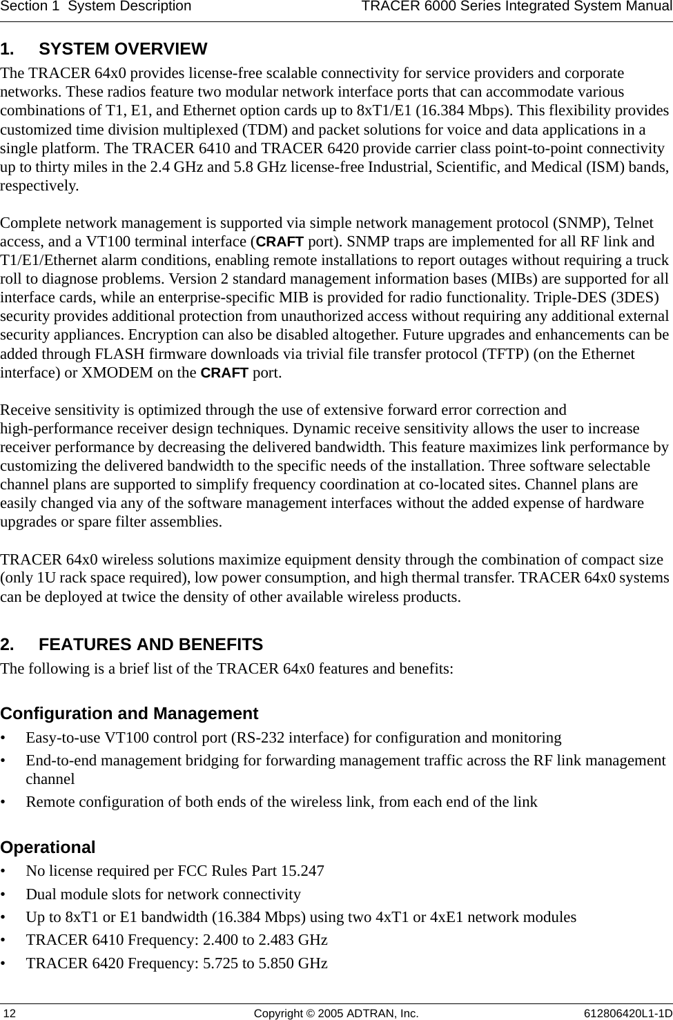 Section 1  System Description TRACER 6000 Series Integrated System Manual 12 Copyright © 2005 ADTRAN, Inc. 612806420L1-1D1. SYSTEM OVERVIEWThe TRACER 64x0 provides license-free scalable connectivity for service providers and corporate networks. These radios feature two modular network interface ports that can accommodate various combinations of T1, E1, and Ethernet option cards up to 8xT1/E1 (16.384 Mbps). This flexibility provides customized time division multiplexed (TDM) and packet solutions for voice and data applications in a single platform. The TRACER 6410 and TRACER 6420 provide carrier class point-to-point connectivity up to thirty miles in the 2.4 GHz and 5.8 GHz license-free Industrial, Scientific, and Medical (ISM) bands, respectively.Complete network management is supported via simple network management protocol (SNMP), Telnet access, and a VT100 terminal interface (CRAFT port). SNMP traps are implemented for all RF link and T1/E1/Ethernet alarm conditions, enabling remote installations to report outages without requiring a truck roll to diagnose problems. Version 2 standard management information bases (MIBs) are supported for all interface cards, while an enterprise-specific MIB is provided for radio functionality. Triple-DES (3DES) security provides additional protection from unauthorized access without requiring any additional external security appliances. Encryption can also be disabled altogether. Future upgrades and enhancements can be added through FLASH firmware downloads via trivial file transfer protocol (TFTP) (on the Ethernet interface) or XMODEM on the CRAFT port.Receive sensitivity is optimized through the use of extensive forward error correction and high-performance receiver design techniques. Dynamic receive sensitivity allows the user to increase receiver performance by decreasing the delivered bandwidth. This feature maximizes link performance by customizing the delivered bandwidth to the specific needs of the installation. Three software selectable channel plans are supported to simplify frequency coordination at co-located sites. Channel plans are easily changed via any of the software management interfaces without the added expense of hardware upgrades or spare filter assemblies.TRACER 64x0 wireless solutions maximize equipment density through the combination of compact size (only 1U rack space required), low power consumption, and high thermal transfer. TRACER 64x0 systems can be deployed at twice the density of other available wireless products.2. FEATURES AND BENEFITSThe following is a brief list of the TRACER 64x0 features and benefits:Configuration and Management• Easy-to-use VT100 control port (RS-232 interface) for configuration and monitoring• End-to-end management bridging for forwarding management traffic across the RF link management channel• Remote configuration of both ends of the wireless link, from each end of the linkOperational• No license required per FCC Rules Part 15.247• Dual module slots for network connectivity• Up to 8xT1 or E1 bandwidth (16.384 Mbps) using two 4xT1 or 4xE1 network modules• TRACER 6410 Frequency: 2.400 to 2.483 GHz• TRACER 6420 Frequency: 5.725 to 5.850 GHz