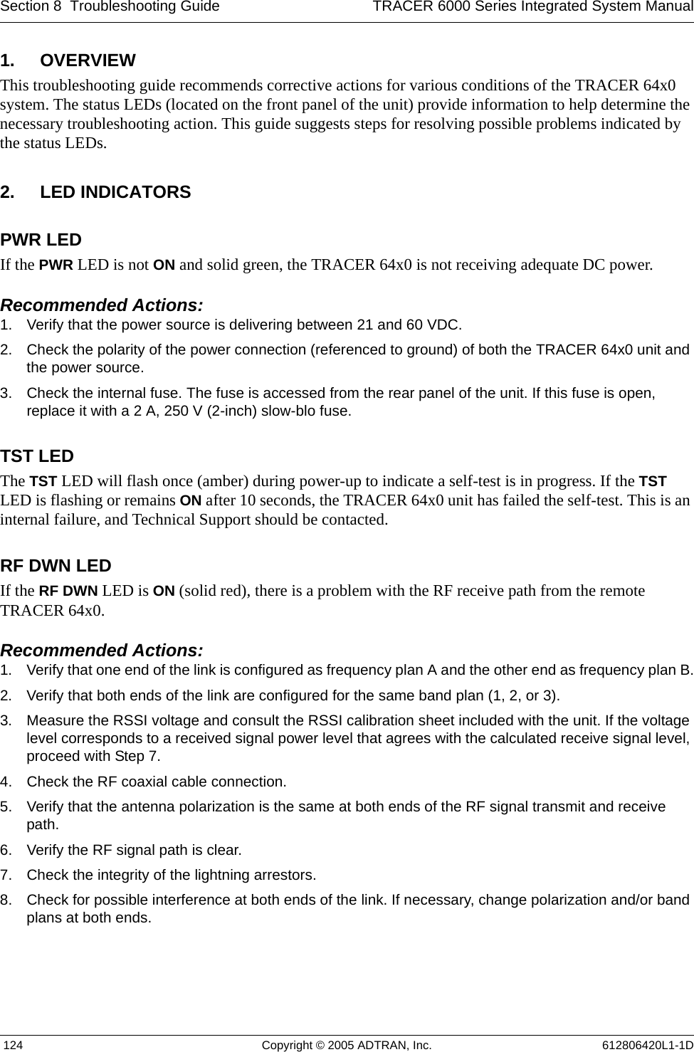 Section 8  Troubleshooting Guide TRACER 6000 Series Integrated System Manual 124 Copyright © 2005 ADTRAN, Inc. 612806420L1-1D1. OVERVIEWThis troubleshooting guide recommends corrective actions for various conditions of the TRACER 64x0 system. The status LEDs (located on the front panel of the unit) provide information to help determine the necessary troubleshooting action. This guide suggests steps for resolving possible problems indicated by the status LEDs.2. LED INDICATORSPWR LEDIf the PWR LED is not ON and solid green, the TRACER 64x0 is not receiving adequate DC power. Recommended Actions:1. Verify that the power source is delivering between 21 and 60 VDC.2. Check the polarity of the power connection (referenced to ground) of both the TRACER 64x0 unit and the power source.3. Check the internal fuse. The fuse is accessed from the rear panel of the unit. If this fuse is open, replace it with a 2 A, 250 V (2-inch) slow-blo fuse.TST LEDThe TST LED will flash once (amber) during power-up to indicate a self-test is in progress. If the TST LED is flashing or remains ON after 10 seconds, the TRACER 64x0 unit has failed the self-test. This is an internal failure, and Technical Support should be contacted.RF DWN LEDIf the RF DWN LED is ON (solid red), there is a problem with the RF receive path from the remote TRACER 64x0.Recommended Actions:1. Verify that one end of the link is configured as frequency plan A and the other end as frequency plan B.2. Verify that both ends of the link are configured for the same band plan (1, 2, or 3).3. Measure the RSSI voltage and consult the RSSI calibration sheet included with the unit. If the voltage level corresponds to a received signal power level that agrees with the calculated receive signal level, proceed with Step 7.4. Check the RF coaxial cable connection.5. Verify that the antenna polarization is the same at both ends of the RF signal transmit and receive path.6. Verify the RF signal path is clear.7. Check the integrity of the lightning arrestors.8. Check for possible interference at both ends of the link. If necessary, change polarization and/or band plans at both ends.