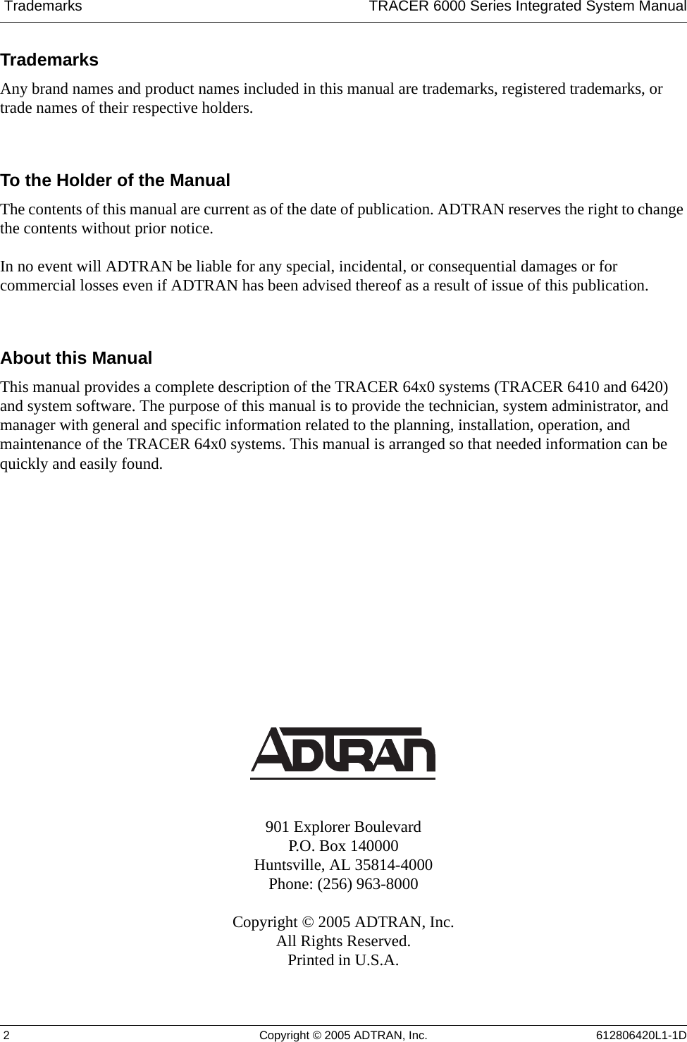  Trademarks TRACER 6000 Series Integrated System Manual 2 Copyright © 2005 ADTRAN, Inc. 612806420L1-1DTrademarksAny brand names and product names included in this manual are trademarks, registered trademarks, or trade names of their respective holders.To the Holder of the ManualThe contents of this manual are current as of the date of publication. ADTRAN reserves the right to change the contents without prior notice.In no event will ADTRAN be liable for any special, incidental, or consequential damages or for commercial losses even if ADTRAN has been advised thereof as a result of issue of this publication.About this ManualThis manual provides a complete description of the TRACER 64x0 systems (TRACER 6410 and 6420) and system software. The purpose of this manual is to provide the technician, system administrator, and manager with general and specific information related to the planning, installation, operation, and maintenance of the TRACER 64x0 systems. This manual is arranged so that needed information can be quickly and easily found. 901 Explorer BoulevardP.O. Box 140000Huntsville, AL 35814-4000Phone: (256) 963-8000Copyright © 2005 ADTRAN, Inc.All Rights Reserved.Printed in U.S.A.
