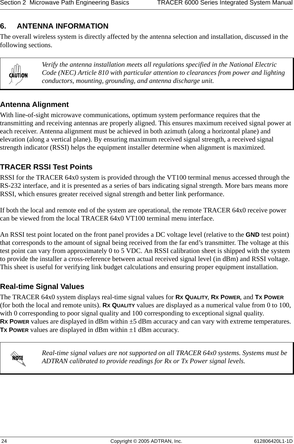 Section 2  Microwave Path Engineering Basics TRACER 6000 Series Integrated System Manual 24 Copyright © 2005 ADTRAN, Inc. 612806420L1-1D6. ANTENNA INFORMATIONThe overall wireless system is directly affected by the antenna selection and installation, discussed in the following sections.Antenna AlignmentWith line-of-sight microwave communications, optimum system performance requires that the transmitting and receiving antennas are properly aligned. This ensures maximum received signal power at each receiver. Antenna alignment must be achieved in both azimuth (along a horizontal plane) and elevation (along a vertical plane). By ensuring maximum received signal strength, a received signal strength indicator (RSSI) helps the equipment installer determine when alignment is maximized. TRACER RSSI Test PointsRSSI for the TRACER 64x0 system is provided through the VT100 terminal menus accessed through the RS-232 interface, and it is presented as a series of bars indicating signal strength. More bars means more RSSI, which ensures greater received signal strength and better link performance.If both the local and remote end of the system are operational, the remote TRACER 64x0 receive power can be viewed from the local TRACER 64x0 VT100 terminal menu interface.An RSSI test point located on the front panel provides a DC voltage level (relative to the GND test point) that corresponds to the amount of signal being received from the far end’s transmitter. The voltage at this test point can vary from approximately 0 to 5 VDC. An RSSI calibration sheet is shipped with the system to provide the installer a cross-reference between actual received signal level (in dBm) and RSSI voltage. This sheet is useful for verifying link budget calculations and ensuring proper equipment installation.Real-time Signal ValuesThe TRACER 64x0 system displays real-time signal values for RX QUALITY, RX POWER, and TX POWER (for both the local and remote units). RX QUALITY values are displayed as a numerical value from 0 to 100, with 0 corresponding to poor signal quality and 100 corresponding to exceptional signal quality. RX POWER values are displayed in dBm within ±5 dBm accuracy and can vary with extreme temperatures. TX POWER values are displayed in dBm within ±1 dBm accuracy. Verify the antenna installation meets all regulations specified in the National Electric Code (NEC) Article 810 with particular attention to clearances from power and lighting conductors, mounting, grounding, and antenna discharge unit.Real-time signal values are not supported on all TRACER 64x0 systems. Systems must be ADTRAN calibrated to provide readings for Rx or Tx Power signal levels. 