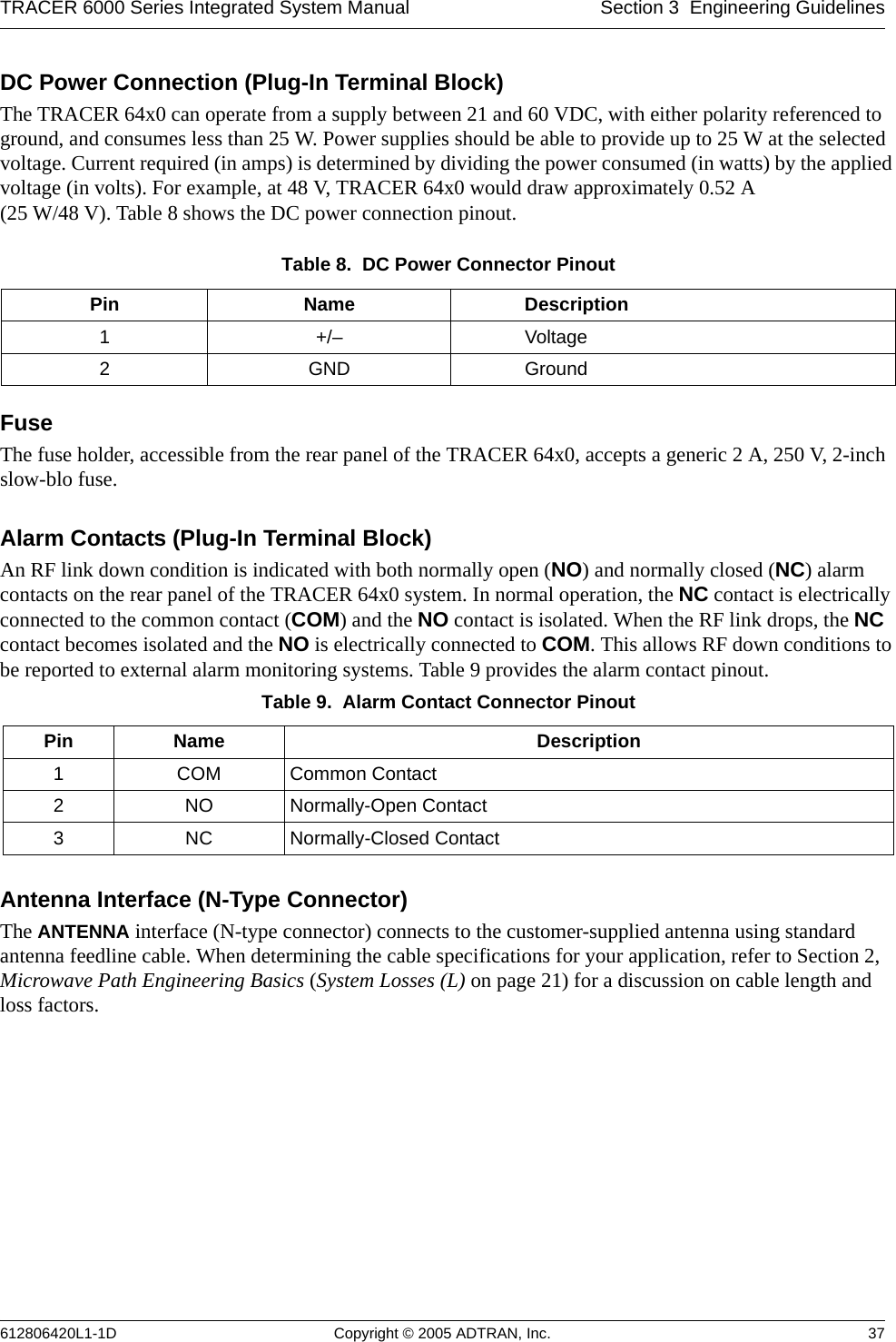 TRACER 6000 Series Integrated System Manual Section 3  Engineering Guidelines612806420L1-1D Copyright © 2005 ADTRAN, Inc. 37DC Power Connection (Plug-In Terminal Block)The TRACER 64x0 can operate from a supply between 21 and 60 VDC, with either polarity referenced to ground, and consumes less than 25 W. Power supplies should be able to provide up to 25 W at the selected voltage. Current required (in amps) is determined by dividing the power consumed (in watts) by the applied voltage (in volts). For example, at 48 V, TRACER 64x0 would draw approximately 0.52 A  (25 W/48 V). Table 8 shows the DC power connection pinout.FuseThe fuse holder, accessible from the rear panel of the TRACER 64x0, accepts a generic 2 A, 250 V, 2-inch slow-blo fuse.Alarm Contacts (Plug-In Terminal Block)An RF link down condition is indicated with both normally open (NO) and normally closed (NC) alarm contacts on the rear panel of the TRACER 64x0 system. In normal operation, the NC contact is electrically connected to the common contact (COM) and the NO contact is isolated. When the RF link drops, the NC contact becomes isolated and the NO is electrically connected to COM. This allows RF down conditions to be reported to external alarm monitoring systems. Table 9 provides the alarm contact pinout.Antenna Interface (N-Type Connector)The ANTENNA interface (N-type connector) connects to the customer-supplied antenna using standard antenna feedline cable. When determining the cable specifications for your application, refer to Section 2, Microwave Path Engineering Basics (System Losses (L) on page 21) for a discussion on cable length and loss factors.Table 8.  DC Power Connector Pinout Pin Name Description1+/– Voltage2GND GroundTable 9.  Alarm Contact Connector Pinout Pin Name Description1 COM Common Contact2 NO Normally-Open Contact3 NC Normally-Closed Contact