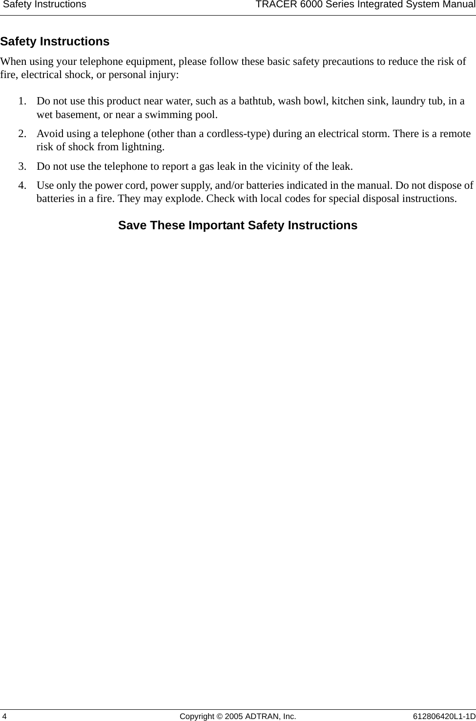  Safety Instructions TRACER 6000 Series Integrated System Manual 4 Copyright © 2005 ADTRAN, Inc. 612806420L1-1DSafety InstructionsWhen using your telephone equipment, please follow these basic safety precautions to reduce the risk of fire, electrical shock, or personal injury:1. Do not use this product near water, such as a bathtub, wash bowl, kitchen sink, laundry tub, in a wet basement, or near a swimming pool.2. Avoid using a telephone (other than a cordless-type) during an electrical storm. There is a remote risk of shock from lightning.3. Do not use the telephone to report a gas leak in the vicinity of the leak.4. Use only the power cord, power supply, and/or batteries indicated in the manual. Do not dispose of batteries in a fire. They may explode. Check with local codes for special disposal instructions.Save These Important Safety Instructions