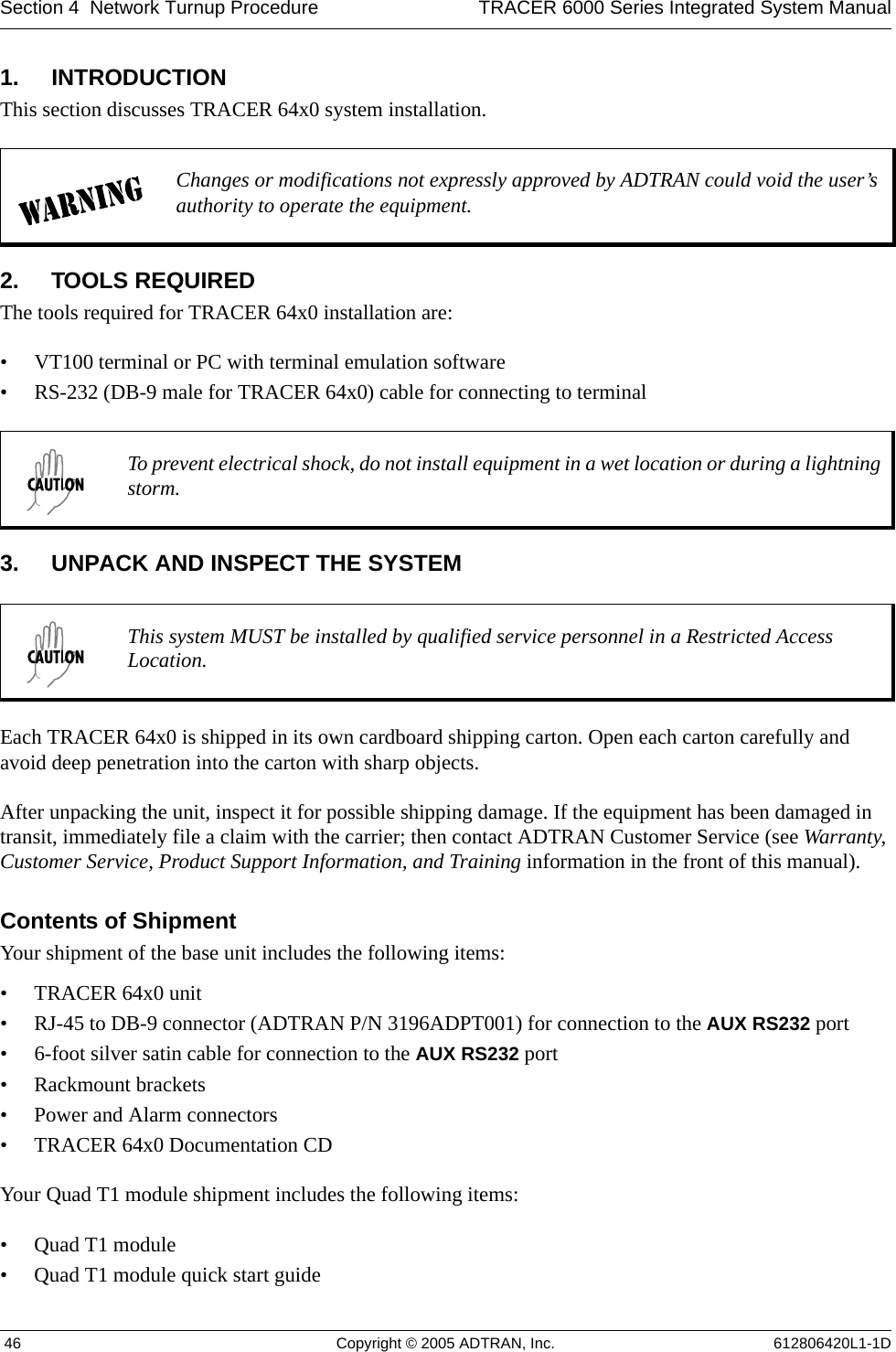 Section 4  Network Turnup Procedure TRACER 6000 Series Integrated System Manual 46 Copyright © 2005 ADTRAN, Inc. 612806420L1-1D1. INTRODUCTIONThis section discusses TRACER 64x0 system installation.2. TOOLS REQUIREDThe tools required for TRACER 64x0 installation are:• VT100 terminal or PC with terminal emulation software• RS-232 (DB-9 male for TRACER 64x0) cable for connecting to terminal3. UNPACK AND INSPECT THE SYSTEMEach TRACER 64x0 is shipped in its own cardboard shipping carton. Open each carton carefully and avoid deep penetration into the carton with sharp objects. After unpacking the unit, inspect it for possible shipping damage. If the equipment has been damaged in transit, immediately file a claim with the carrier; then contact ADTRAN Customer Service (see Warranty, Customer Service, Product Support Information, and Training information in the front of this manual).Contents of ShipmentYour shipment of the base unit includes the following items:• TRACER 64x0 unit• RJ-45 to DB-9 connector (ADTRAN P/N 3196ADPT001) for connection to the AUX RS232 port• 6-foot silver satin cable for connection to the AUX RS232 port• Rackmount brackets• Power and Alarm connectors• TRACER 64x0 Documentation CDYour Quad T1 module shipment includes the following items:• Quad T1 module• Quad T1 module quick start guideChanges or modifications not expressly approved by ADTRAN could void the user’s authority to operate the equipment.To prevent electrical shock, do not install equipment in a wet location or during a lightning storm.This system MUST be installed by qualified service personnel in a Restricted Access Location.