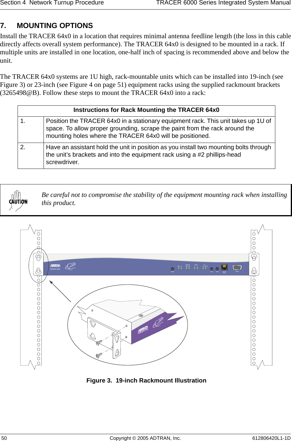 Section 4  Network Turnup Procedure TRACER 6000 Series Integrated System Manual 50 Copyright © 2005 ADTRAN, Inc. 612806420L1-1D7. MOUNTING OPTIONSInstall the TRACER 64x0 in a location that requires minimal antenna feedline length (the loss in this cable directly affects overall system performance). The TRACER 64x0 is designed to be mounted in a rack. If multiple units are installed in one location, one-half inch of spacing is recommended above and below the unit.The TRACER 64x0 systems are 1U high, rack-mountable units which can be installed into 19-inch (see Figure 3) or 23-inch (see Figure 4 on page 51) equipment racks using the supplied rackmount brackets (3265498@B). Follow these steps to mount the TRACER 64x0 into a rack:Figure 3.  19-inch Rackmount IllustrationInstructions for Rack Mounting the TRACER 64x01. Position the TRACER 64x0 in a stationary equipment rack. This unit takes up 1U of space. To allow proper grounding, scrape the paint from the rack around the mounting holes where the TRACER 64x0 will be positioned.2. Have an assistant hold the unit in position as you install two mounting bolts through the unit’s brackets and into the equipment rack using a #2 phillips-head screwdriver.Be careful not to compromise the stability of the equipment mounting rack when installing this product.TRACER 6420