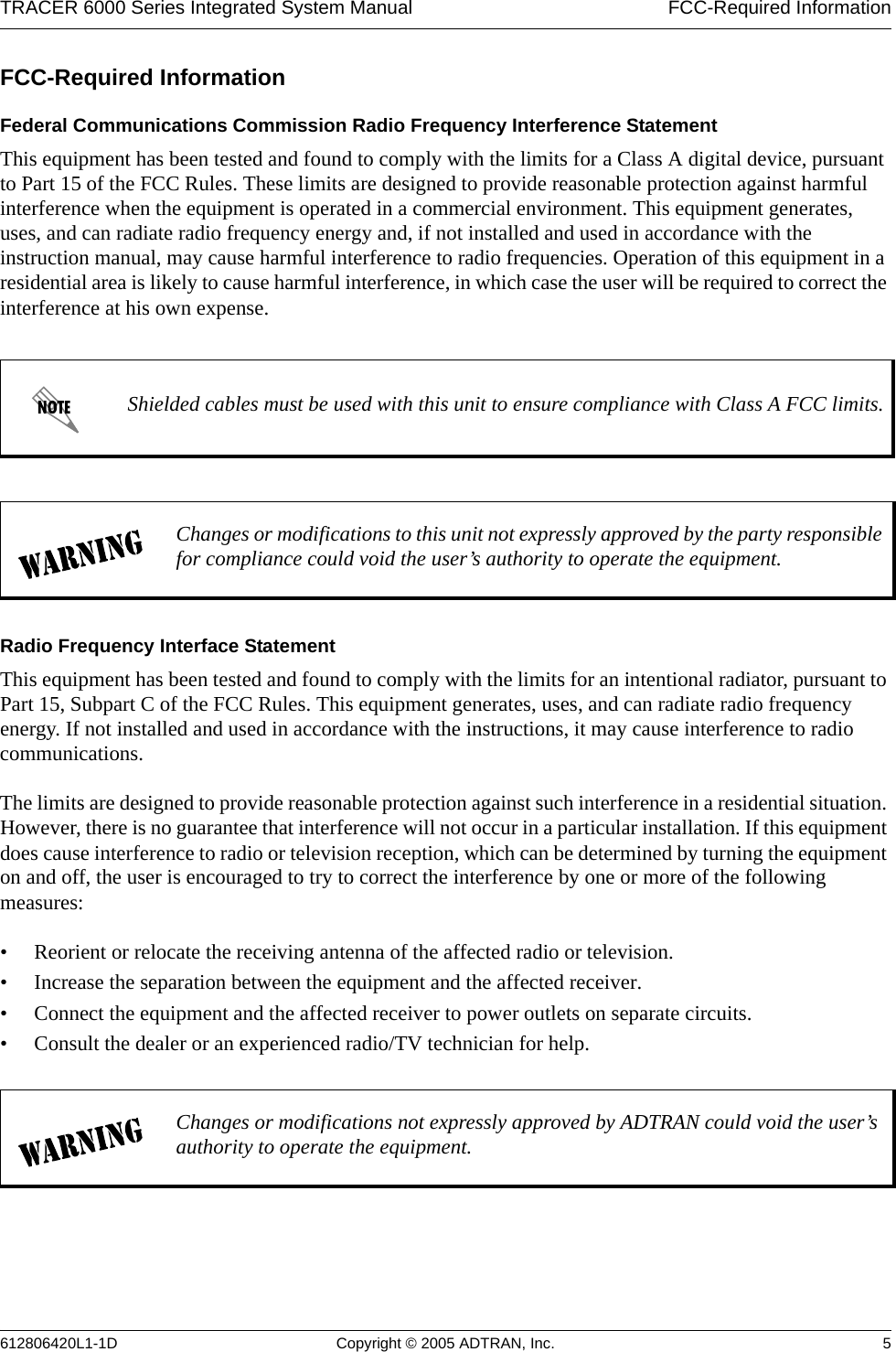 TRACER 6000 Series Integrated System Manual  FCC-Required Information612806420L1-1D Copyright © 2005 ADTRAN, Inc. 5FCC-Required InformationFederal Communications Commission Radio Frequency Interference StatementThis equipment has been tested and found to comply with the limits for a Class A digital device, pursuant to Part 15 of the FCC Rules. These limits are designed to provide reasonable protection against harmful interference when the equipment is operated in a commercial environment. This equipment generates, uses, and can radiate radio frequency energy and, if not installed and used in accordance with the instruction manual, may cause harmful interference to radio frequencies. Operation of this equipment in a residential area is likely to cause harmful interference, in which case the user will be required to correct the interference at his own expense.Radio Frequency Interface StatementThis equipment has been tested and found to comply with the limits for an intentional radiator, pursuant to Part 15, Subpart C of the FCC Rules. This equipment generates, uses, and can radiate radio frequency energy. If not installed and used in accordance with the instructions, it may cause interference to radio communications.The limits are designed to provide reasonable protection against such interference in a residential situation. However, there is no guarantee that interference will not occur in a particular installation. If this equipment does cause interference to radio or television reception, which can be determined by turning the equipment on and off, the user is encouraged to try to correct the interference by one or more of the following measures: • Reorient or relocate the receiving antenna of the affected radio or television.• Increase the separation between the equipment and the affected receiver.• Connect the equipment and the affected receiver to power outlets on separate circuits.• Consult the dealer or an experienced radio/TV technician for help.Shielded cables must be used with this unit to ensure compliance with Class A FCC limits.Changes or modifications to this unit not expressly approved by the party responsible for compliance could void the user’s authority to operate the equipment.Changes or modifications not expressly approved by ADTRAN could void the user’s authority to operate the equipment.