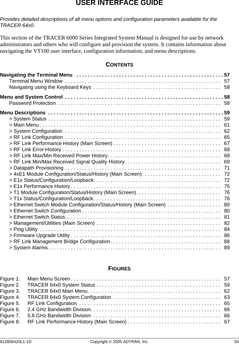 612806420L1-1D Copyright © 2005 ADTRAN, Inc.  55USER INTERFACE GUIDEProvides detailed descriptions of all menu options and configuration parameters available for the TRACER 64x0.This section of the TRACER 6000 Series Integrated System Manual is designed for use by network administrators and others who will configure and provision the system. It contains information about navigating the VT100 user interface, configuration information, and menu descriptions.CONTENTSNavigating the Terminal Menu   . . . . . . . . . . . . . . . . . . . . . . . . . . . . . . . . . . . . . . . . . . . . . . . . . . . . 57Terminal Menu Window  . . . . . . . . . . . . . . . . . . . . . . . . . . . . . . . . . . . . . . . . . . . . . . . . . . . . . . .   57Navigating using the Keyboard Keys  . . . . . . . . . . . . . . . . . . . . . . . . . . . . . . . . . . . . . . . . . . . . .   58Menu and System Control  . . . . . . . . . . . . . . . . . . . . . . . . . . . . . . . . . . . . . . . . . . . . . . . . . . . . . . . . 58Password Protection . . . . . . . . . . . . . . . . . . . . . . . . . . . . . . . . . . . . . . . . . . . . . . . . . . . . . . . . . .   58Menu Descriptions  . . . . . . . . . . . . . . . . . . . . . . . . . . . . . . . . . . . . . . . . . . . . . . . . . . . . . . . . . . . . . . 59&gt; System Status . . . . . . . . . . . . . . . . . . . . . . . . . . . . . . . . . . . . . . . . . . . . . . . . . . . . . . . . . . . . .   59&gt; Main Menu . . . . . . . . . . . . . . . . . . . . . . . . . . . . . . . . . . . . . . . . . . . . . . . . . . . . . . . . . . . . . . . .   61&gt; System Configuration. . . . . . . . . . . . . . . . . . . . . . . . . . . . . . . . . . . . . . . . . . . . . . . . . . . . . . . .   62&gt; RF Link Configuration  . . . . . . . . . . . . . . . . . . . . . . . . . . . . . . . . . . . . . . . . . . . . . . . . . . . . . . .   65&gt; RF Link Performance History (Main Screen) . . . . . . . . . . . . . . . . . . . . . . . . . . . . . . . . . . . . . .   67&gt; RF Link Error History . . . . . . . . . . . . . . . . . . . . . . . . . . . . . . . . . . . . . . . . . . . . . . . . . . . . . . . .   68&gt; RF Link Max/Min Received Power History. . . . . . . . . . . . . . . . . . . . . . . . . . . . . . . . . . . . . . . .   68&gt; RF Link Min/Max Received Signal Quality History. . . . . . . . . . . . . . . . . . . . . . . . . . . . . . . . . .   69&gt; Datapath Provisioning . . . . . . . . . . . . . . . . . . . . . . . . . . . . . . . . . . . . . . . . . . . . . . . . . . . . . . .   71&gt; 4xE1 Module Configuration/Status/History (Main Screen). . . . . . . . . . . . . . . . . . . . . . . . . . . .   72&gt; E1x Status/Configuration/Loopback. . . . . . . . . . . . . . . . . . . . . . . . . . . . . . . . . . . . . . . . . . . . .   72&gt; E1x Performance History . . . . . . . . . . . . . . . . . . . . . . . . . . . . . . . . . . . . . . . . . . . . . . . . . . . . .   75&gt; T1 Module Configuration/Status/History (Main Screen). . . . . . . . . . . . . . . . . . . . . . . . . . . . . .   76&gt; T1x Status/Configuration/Loopback. . . . . . . . . . . . . . . . . . . . . . . . . . . . . . . . . . . . . . . . . . . . .   76&gt; Ethernet Switch Module Configuration/Status/History (Main Screen) . . . . . . . . . . . . . . . . . . .   80&gt; Ethernet Switch Configuration . . . . . . . . . . . . . . . . . . . . . . . . . . . . . . . . . . . . . . . . . . . . . . . . .  80&gt; Ethernet Switch Status. . . . . . . . . . . . . . . . . . . . . . . . . . . . . . . . . . . . . . . . . . . . . . . . . . . . . . .   81&gt; Management/Utilities (Main Screen) . . . . . . . . . . . . . . . . . . . . . . . . . . . . . . . . . . . . . . . . . . . .   82&gt; Ping Utility . . . . . . . . . . . . . . . . . . . . . . . . . . . . . . . . . . . . . . . . . . . . . . . . . . . . . . . . . . . . . . . .   84&gt; Firmware Upgrade Utility . . . . . . . . . . . . . . . . . . . . . . . . . . . . . . . . . . . . . . . . . . . . . . . . . . . . .   86&gt; RF Link Management Bridge Configuration. . . . . . . . . . . . . . . . . . . . . . . . . . . . . . . . . . . . . . .   88&gt; System Alarms. . . . . . . . . . . . . . . . . . . . . . . . . . . . . . . . . . . . . . . . . . . . . . . . . . . . . . . . . . . . .   89FIGURESFigure 1. Main Menu Screen. . . . . . . . . . . . . . . . . . . . . . . . . . . . . . . . . . . . . . . . . . . . . . . . . . . . .   57Figure 2. TRACER 64x0 System Status . . . . . . . . . . . . . . . . . . . . . . . . . . . . . . . . . . . . . . . . . . . .   59Figure 3. TRACER 64x0 Main Menu. . . . . . . . . . . . . . . . . . . . . . . . . . . . . . . . . . . . . . . . . . . . . . .   62Figure 4. TRACER 64x0 System Configuration  . . . . . . . . . . . . . . . . . . . . . . . . . . . . . . . . . . . . . .   63Figure 5. RF Link Configuration  . . . . . . . . . . . . . . . . . . . . . . . . . . . . . . . . . . . . . . . . . . . . . . . . . .   65Figure 6. 2.4 GHz Bandwidth Division. . . . . . . . . . . . . . . . . . . . . . . . . . . . . . . . . . . . . . . . . . . . . .   66Figure 7. 5.8 GHz Bandwidth Division. . . . . . . . . . . . . . . . . . . . . . . . . . . . . . . . . . . . . . . . . . . . . .   66Figure 8. RF Link Performance History (Main Screen) . . . . . . . . . . . . . . . . . . . . . . . . . . . . . . . . .   67