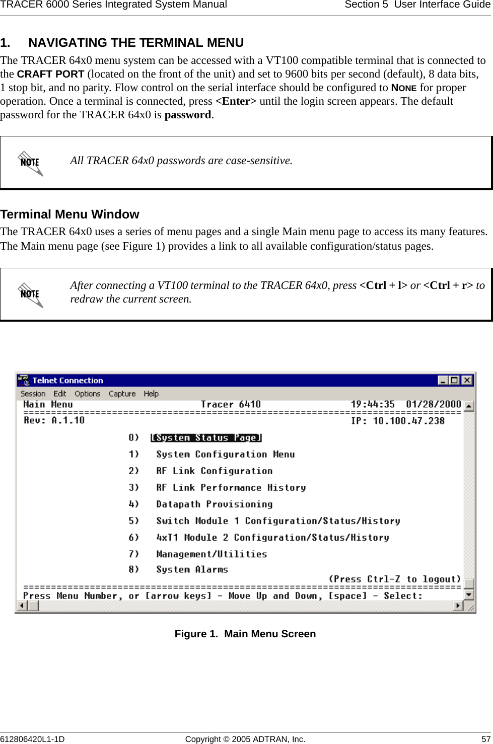 TRACER 6000 Series Integrated System Manual Section 5  User Interface Guide612806420L1-1D Copyright © 2005 ADTRAN, Inc. 571. NAVIGATING THE TERMINAL MENUThe TRACER 64x0 menu system can be accessed with a VT100 compatible terminal that is connected to the CRAFT PORT (located on the front of the unit) and set to 9600 bits per second (default), 8 data bits, 1 stop bit, and no parity. Flow control on the serial interface should be configured to NONE for proper operation. Once a terminal is connected, press &lt;Enter&gt; until the login screen appears. The default password for the TRACER 64x0 is password.Terminal Menu WindowThe TRACER 64x0 uses a series of menu pages and a single Main menu page to access its many features. The Main menu page (see Figure 1) provides a link to all available configuration/status pages.Figure 1.  Main Menu ScreenAll TRACER 64x0 passwords are case-sensitive.After connecting a VT100 terminal to the TRACER 64x0, press &lt;Ctrl + l&gt; or &lt;Ctrl + r&gt; to redraw the current screen.