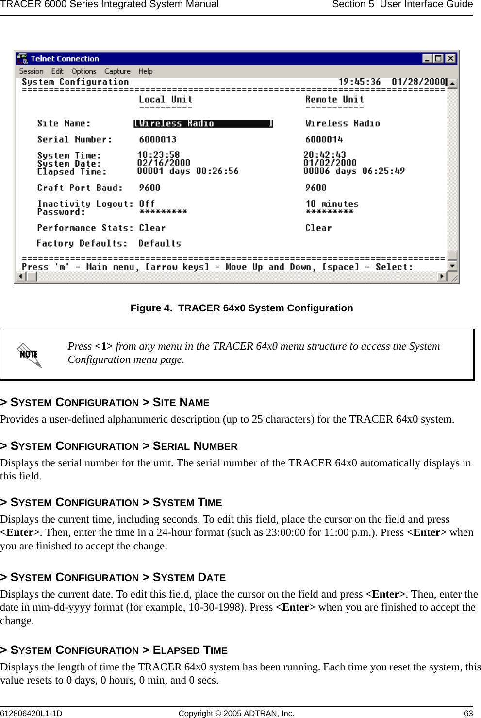 TRACER 6000 Series Integrated System Manual Section 5  User Interface Guide612806420L1-1D Copyright © 2005 ADTRAN, Inc. 63Figure 4.  TRACER 64x0 System Configuration&gt; SYSTEM CONFIGURATION &gt; SITE NAMEProvides a user-defined alphanumeric description (up to 25 characters) for the TRACER 64x0 system.&gt; SYSTEM CONFIGURATION &gt; SERIAL NUMBERDisplays the serial number for the unit. The serial number of the TRACER 64x0 automatically displays in this field.&gt; SYSTEM CONFIGURATION &gt; SYSTEM TIMEDisplays the current time, including seconds. To edit this field, place the cursor on the field and press &lt;Enter&gt;. Then, enter the time in a 24-hour format (such as 23:00:00 for 11:00 p.m.). Press &lt;Enter&gt; when you are finished to accept the change. &gt; SYSTEM CONFIGURATION &gt; SYSTEM DATEDisplays the current date. To edit this field, place the cursor on the field and press &lt;Enter&gt;. Then, enter the date in mm-dd-yyyy format (for example, 10-30-1998). Press &lt;Enter&gt; when you are finished to accept the change.&gt; SYSTEM CONFIGURATION &gt; ELAPSED TIMEDisplays the length of time the TRACER 64x0 system has been running. Each time you reset the system, this value resets to 0 days, 0 hours, 0 min, and 0 secs.Press &lt;1&gt; from any menu in the TRACER 64x0 menu structure to access the System Configuration menu page.