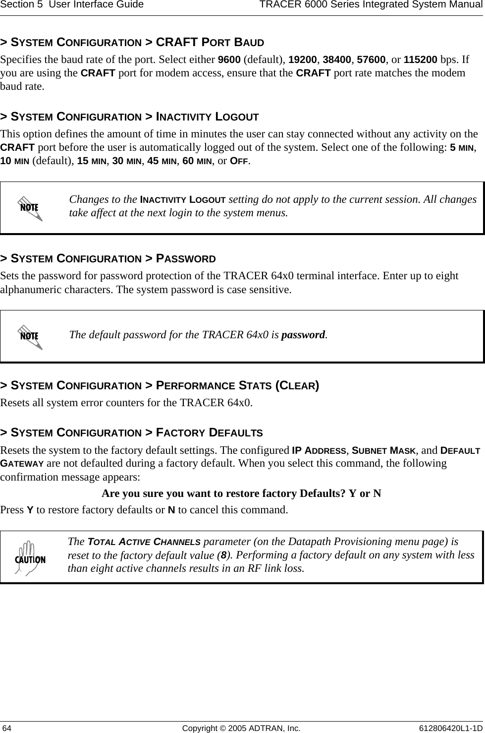 Section 5  User Interface Guide TRACER 6000 Series Integrated System Manual 64 Copyright © 2005 ADTRAN, Inc. 612806420L1-1D&gt; SYSTEM CONFIGURATION &gt; CRAFT PORT BAUDSpecifies the baud rate of the port. Select either 9600 (default), 19200, 38400, 57600, or 115200 bps. If you are using the CRAFT port for modem access, ensure that the CRAFT port rate matches the modem baud rate.&gt; SYSTEM CONFIGURATION &gt; INACTIVITY LOGOUTThis option defines the amount of time in minutes the user can stay connected without any activity on the CRAFT port before the user is automatically logged out of the system. Select one of the following: 5 MIN, 10 MIN (default), 15 MIN, 30 MIN, 45 MIN, 60 MIN, or OFF.&gt; SYSTEM CONFIGURATION &gt; PASSWORDSets the password for password protection of the TRACER 64x0 terminal interface. Enter up to eight alphanumeric characters. The system password is case sensitive.&gt; SYSTEM CONFIGURATION &gt; PERFORMANCE STATS (CLEAR)Resets all system error counters for the TRACER 64x0.&gt; SYSTEM CONFIGURATION &gt; FACTORY DEFAULTSResets the system to the factory default settings. The configured IP ADDRESS, SUBNET MASK, and DEFAULT GATEWAY are not defaulted during a factory default. When you select this command, the following confirmation message appears: Are you sure you want to restore factory Defaults? Y or NPress Y to restore factory defaults or N to cancel this command.Changes to the INACTIVITY LOGOUT setting do not apply to the current session. All changes take affect at the next login to the system menus.The default password for the TRACER 64x0 is password.The TOTAL ACTIVE CHANNELS parameter (on the Datapath Provisioning menu page) is reset to the factory default value (8). Performing a factory default on any system with less than eight active channels results in an RF link loss. 