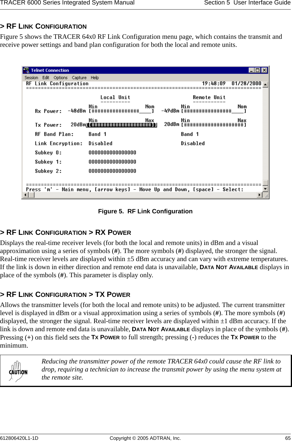 TRACER 6000 Series Integrated System Manual Section 5  User Interface Guide612806420L1-1D Copyright © 2005 ADTRAN, Inc. 65&gt; RF LINK CONFIGURATIONFigure 5 shows the TRACER 64x0 RF Link Configuration menu page, which contains the transmit and receive power settings and band plan configuration for both the local and remote units.Figure 5.  RF Link Configuration&gt; RF LINK CONFIGURATION &gt; RX POWERDisplays the real-time receiver levels (for both the local and remote units) in dBm and a visual approximation using a series of symbols (#). The more symbols (#) displayed, the stronger the signal. Real-time receiver levels are displayed within ±5 dBm accuracy and can vary with extreme temperatures. If the link is down in either direction and remote end data is unavailable, DATA NOT AVAILABLE displays in place of the symbols (#). This parameter is display only. &gt; RF LINK CONFIGURATION &gt; TX POWERAllows the transmitter levels (for both the local and remote units) to be adjusted. The current transmitter level is displayed in dBm or a visual approximation using a series of symbols (#). The more symbols (#) displayed, the stronger the signal. Real-time receiver levels are displayed within ±1 dBm accuracy. If the link is down and remote end data is unavailable, DATA NOT AVAILABLE displays in place of the symbols (#). Pressing (+) on this field sets the TX POWER to full strength; pressing (-) reduces the TX POWER to the minimum. Reducing the transmitter power of the remote TRACER 64x0 could cause the RF link to drop, requiring a technician to increase the transmit power by using the menu system at the remote site.