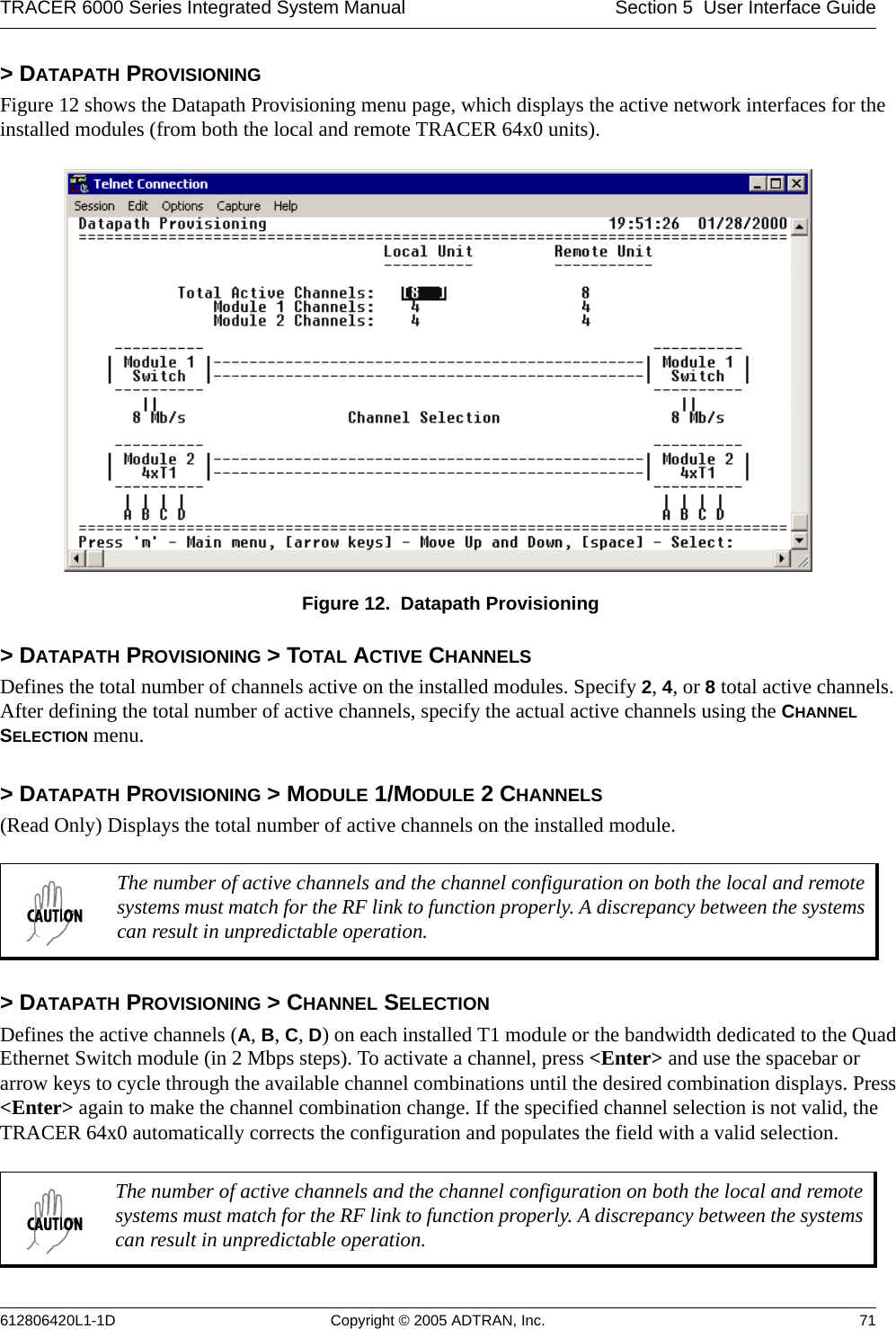 TRACER 6000 Series Integrated System Manual Section 5  User Interface Guide612806420L1-1D Copyright © 2005 ADTRAN, Inc. 71&gt; DATAPATH PROVISIONINGFigure 12 shows the Datapath Provisioning menu page, which displays the active network interfaces for the installed modules (from both the local and remote TRACER 64x0 units). Figure 12.  Datapath Provisioning&gt; DATAPATH PROVISIONING &gt; TOTAL ACTIVE CHANNELSDefines the total number of channels active on the installed modules. Specify 2, 4, or 8 total active channels. After defining the total number of active channels, specify the actual active channels using the CHANNEL SELECTION menu.&gt; DATAPATH PROVISIONING &gt; MODULE 1/MODULE 2 CHANNELS(Read Only) Displays the total number of active channels on the installed module.&gt; DATAPATH PROVISIONING &gt; CHANNEL SELECTIONDefines the active channels (A, B, C, D) on each installed T1 module or the bandwidth dedicated to the Quad Ethernet Switch module (in 2 Mbps steps). To activate a channel, press &lt;Enter&gt; and use the spacebar or arrow keys to cycle through the available channel combinations until the desired combination displays. Press &lt;Enter&gt; again to make the channel combination change. If the specified channel selection is not valid, the TRACER 64x0 automatically corrects the configuration and populates the field with a valid selection.The number of active channels and the channel configuration on both the local and remote systems must match for the RF link to function properly. A discrepancy between the systems can result in unpredictable operation.The number of active channels and the channel configuration on both the local and remote systems must match for the RF link to function properly. A discrepancy between the systems can result in unpredictable operation.