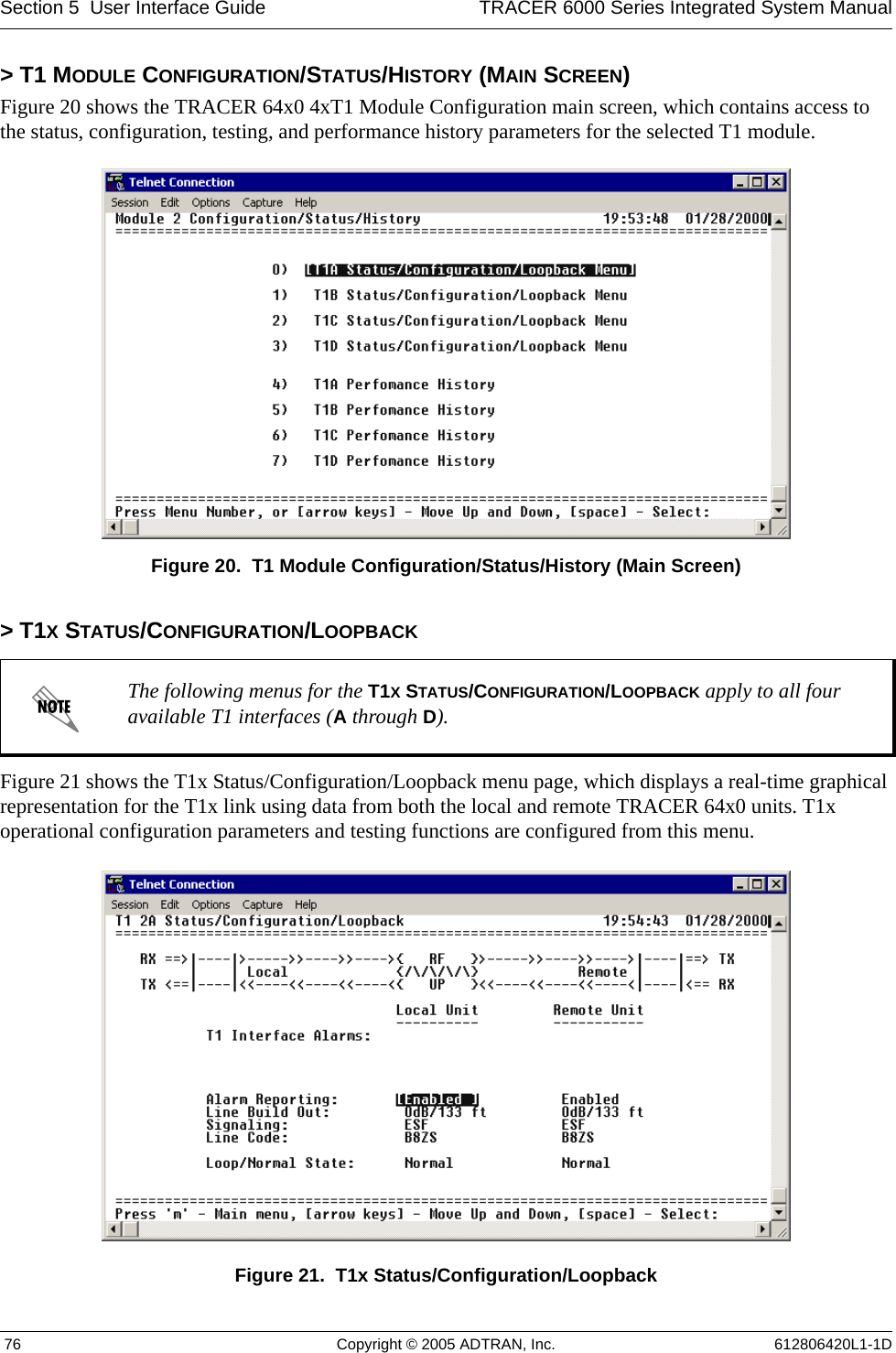 Section 5  User Interface Guide TRACER 6000 Series Integrated System Manual 76 Copyright © 2005 ADTRAN, Inc. 612806420L1-1D&gt; T1 MODULE CONFIGURATION/STATUS/HISTORY (MAIN SCREEN)Figure 20 shows the TRACER 64x0 4xT1 Module Configuration main screen, which contains access to the status, configuration, testing, and performance history parameters for the selected T1 module.Figure 20.  T1 Module Configuration/Status/History (Main Screen)&gt; T1X STATUS/CONFIGURATION/LOOPBACKFigure 21 shows the T1x Status/Configuration/Loopback menu page, which displays a real-time graphical representation for the T1x link using data from both the local and remote TRACER 64x0 units. T1x operational configuration parameters and testing functions are configured from this menu.Figure 21.  T1x Status/Configuration/LoopbackThe following menus for the T1X STATUS/CONFIGURATION/LOOPBACK apply to all four available T1 interfaces (A through D).