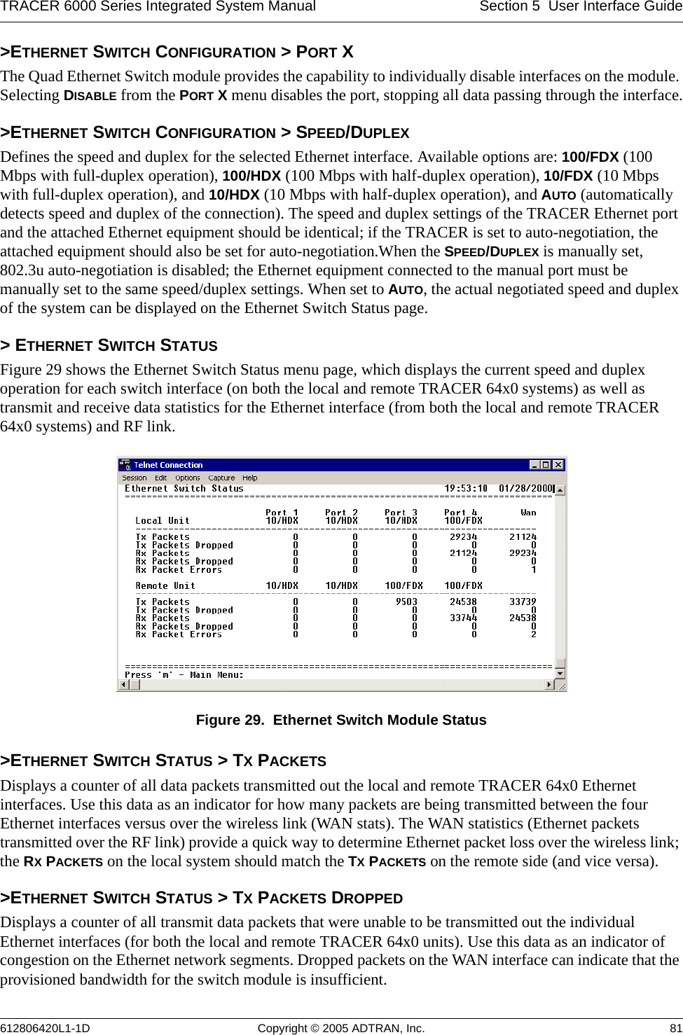 TRACER 6000 Series Integrated System Manual Section 5  User Interface Guide612806420L1-1D Copyright © 2005 ADTRAN, Inc. 81&gt;ETHERNET SWITCH CONFIGURATION &gt; PORT XThe Quad Ethernet Switch module provides the capability to individually disable interfaces on the module. Selecting DISABLE from the PORT X menu disables the port, stopping all data passing through the interface.&gt;ETHERNET SWITCH CONFIGURATION &gt; SPEED/DUPLEXDefines the speed and duplex for the selected Ethernet interface. Available options are: 100/FDX (100 Mbps with full-duplex operation), 100/HDX (100 Mbps with half-duplex operation), 10/FDX (10 Mbps with full-duplex operation), and 10/HDX (10 Mbps with half-duplex operation), and AUTO (automatically detects speed and duplex of the connection). The speed and duplex settings of the TRACER Ethernet port and the attached Ethernet equipment should be identical; if the TRACER is set to auto-negotiation, the attached equipment should also be set for auto-negotiation.When the SPEED/DUPLEX is manually set, 802.3u auto-negotiation is disabled; the Ethernet equipment connected to the manual port must be manually set to the same speed/duplex settings. When set to AUTO, the actual negotiated speed and duplex of the system can be displayed on the Ethernet Switch Status page.&gt; ETHERNET SWITCH STATUSFigure 29 shows the Ethernet Switch Status menu page, which displays the current speed and duplex operation for each switch interface (on both the local and remote TRACER 64x0 systems) as well as transmit and receive data statistics for the Ethernet interface (from both the local and remote TRACER 64x0 systems) and RF link.Figure 29.  Ethernet Switch Module Status&gt;ETHERNET SWITCH STATUS &gt; TX PACKETSDisplays a counter of all data packets transmitted out the local and remote TRACER 64x0 Ethernet interfaces. Use this data as an indicator for how many packets are being transmitted between the four Ethernet interfaces versus over the wireless link (WAN stats). The WAN statistics (Ethernet packets transmitted over the RF link) provide a quick way to determine Ethernet packet loss over the wireless link; the RX PACKETS on the local system should match the TX PACKETS on the remote side (and vice versa).&gt;ETHERNET SWITCH STATUS &gt; TX PACKETS DROPPEDDisplays a counter of all transmit data packets that were unable to be transmitted out the individual Ethernet interfaces (for both the local and remote TRACER 64x0 units). Use this data as an indicator of congestion on the Ethernet network segments. Dropped packets on the WAN interface can indicate that the provisioned bandwidth for the switch module is insufficient.
