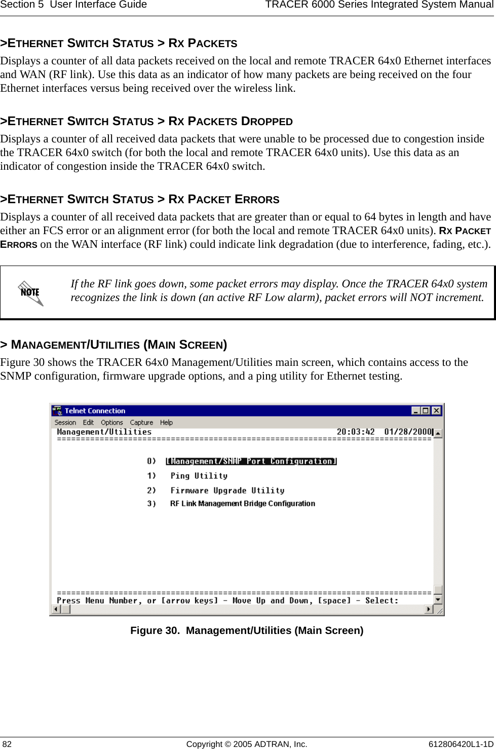 Section 5  User Interface Guide TRACER 6000 Series Integrated System Manual 82 Copyright © 2005 ADTRAN, Inc. 612806420L1-1D&gt;ETHERNET SWITCH STATUS &gt; RX PACKETSDisplays a counter of all data packets received on the local and remote TRACER 64x0 Ethernet interfaces and WAN (RF link). Use this data as an indicator of how many packets are being received on the four Ethernet interfaces versus being received over the wireless link.&gt;ETHERNET SWITCH STATUS &gt; RX PACKETS DROPPEDDisplays a counter of all received data packets that were unable to be processed due to congestion inside the TRACER 64x0 switch (for both the local and remote TRACER 64x0 units). Use this data as an indicator of congestion inside the TRACER 64x0 switch. &gt;ETHERNET SWITCH STATUS &gt; RX PACKET ERRORSDisplays a counter of all received data packets that are greater than or equal to 64 bytes in length and have either an FCS error or an alignment error (for both the local and remote TRACER 64x0 units). RX PACKET ERRORS on the WAN interface (RF link) could indicate link degradation (due to interference, fading, etc.). &gt; MANAGEMENT/UTILITIES (MAIN SCREEN)Figure 30 shows the TRACER 64x0 Management/Utilities main screen, which contains access to the SNMP configuration, firmware upgrade options, and a ping utility for Ethernet testing.Figure 30.  Management/Utilities (Main Screen)If the RF link goes down, some packet errors may display. Once the TRACER 64x0 system recognizes the link is down (an active RF Low alarm), packet errors will NOT increment.
