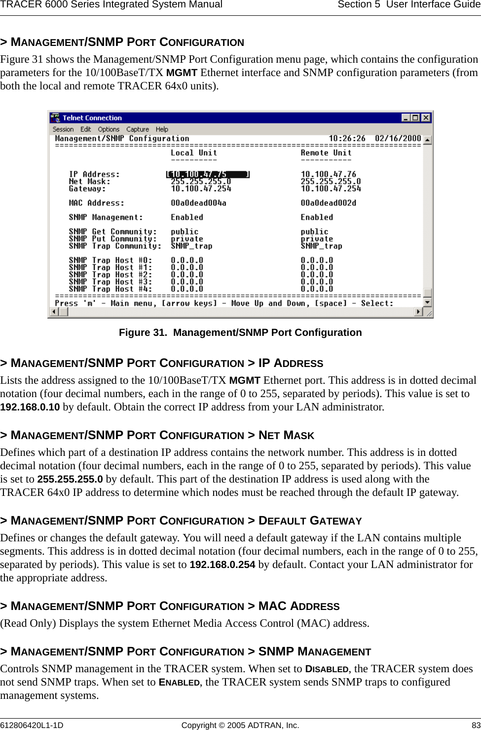 TRACER 6000 Series Integrated System Manual Section 5  User Interface Guide612806420L1-1D Copyright © 2005 ADTRAN, Inc. 83&gt; MANAGEMENT/SNMP PORT CONFIGURATIONFigure 31 shows the Management/SNMP Port Configuration menu page, which contains the configuration parameters for the 10/100BaseT/TX MGMT Ethernet interface and SNMP configuration parameters (from both the local and remote TRACER 64x0 units). Figure 31.  Management/SNMP Port Configuration&gt; MANAGEMENT/SNMP PORT CONFIGURATION &gt; IP ADDRESSLists the address assigned to the 10/100BaseT/TX MGMT Ethernet port. This address is in dotted decimal notation (four decimal numbers, each in the range of 0 to 255, separated by periods). This value is set to 192.168.0.10 by default. Obtain the correct IP address from your LAN administrator.&gt; MANAGEMENT/SNMP PORT CONFIGURATION &gt; NET MASKDefines which part of a destination IP address contains the network number. This address is in dotted decimal notation (four decimal numbers, each in the range of 0 to 255, separated by periods). This value is set to 255.255.255.0 by default. This part of the destination IP address is used along with the TRACER 64x0 IP address to determine which nodes must be reached through the default IP gateway.&gt; MANAGEMENT/SNMP PORT CONFIGURATION &gt; DEFAULT GATEWAYDefines or changes the default gateway. You will need a default gateway if the LAN contains multiple segments. This address is in dotted decimal notation (four decimal numbers, each in the range of 0 to 255, separated by periods). This value is set to 192.168.0.254 by default. Contact your LAN administrator for the appropriate address.&gt; MANAGEMENT/SNMP PORT CONFIGURATION &gt; MAC ADDRESS(Read Only) Displays the system Ethernet Media Access Control (MAC) address.&gt; MANAGEMENT/SNMP PORT CONFIGURATION &gt; SNMP MANAGEMENTControls SNMP management in the TRACER system. When set to DISABLED, the TRACER system does not send SNMP traps. When set to ENABLED, the TRACER system sends SNMP traps to configured management systems.