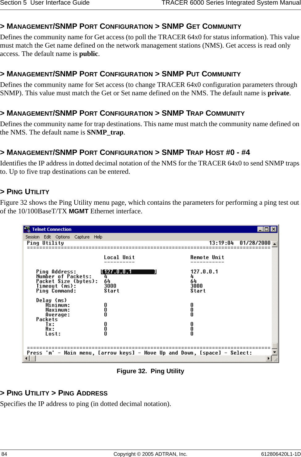 Section 5  User Interface Guide TRACER 6000 Series Integrated System Manual 84 Copyright © 2005 ADTRAN, Inc. 612806420L1-1D&gt; MANAGEMENT/SNMP PORT CONFIGURATION &gt; SNMP GET COMMUNITYDefines the community name for Get access (to poll the TRACER 64x0 for status information). This value must match the Get name defined on the network management stations (NMS). Get access is read only access. The default name is public.&gt; MANAGEMENT/SNMP PORT CONFIGURATION &gt; SNMP PUT COMMUNITYDefines the community name for Set access (to change TRACER 64x0 configuration parameters through SNMP). This value must match the Get or Set name defined on the NMS. The default name is private.&gt; MANAGEMENT/SNMP PORT CONFIGURATION &gt; SNMP TRAP COMMUNITYDefines the community name for trap destinations. This name must match the community name defined on the NMS. The default name is SNMP_trap.&gt; MANAGEMENT/SNMP PORT CONFIGURATION &gt; SNMP TRAP HOST #0 - #4Identifies the IP address in dotted decimal notation of the NMS for the TRACER 64x0 to send SNMP traps to. Up to five trap destinations can be entered.&gt; PING UTILITYFigure 32 shows the Ping Utility menu page, which contains the parameters for performing a ping test out of the 10/100BaseT/TX MGMT Ethernet interface. Figure 32.  Ping Utility&gt; PING UTILITY &gt; PING ADDRESSSpecifies the IP address to ping (in dotted decimal notation).