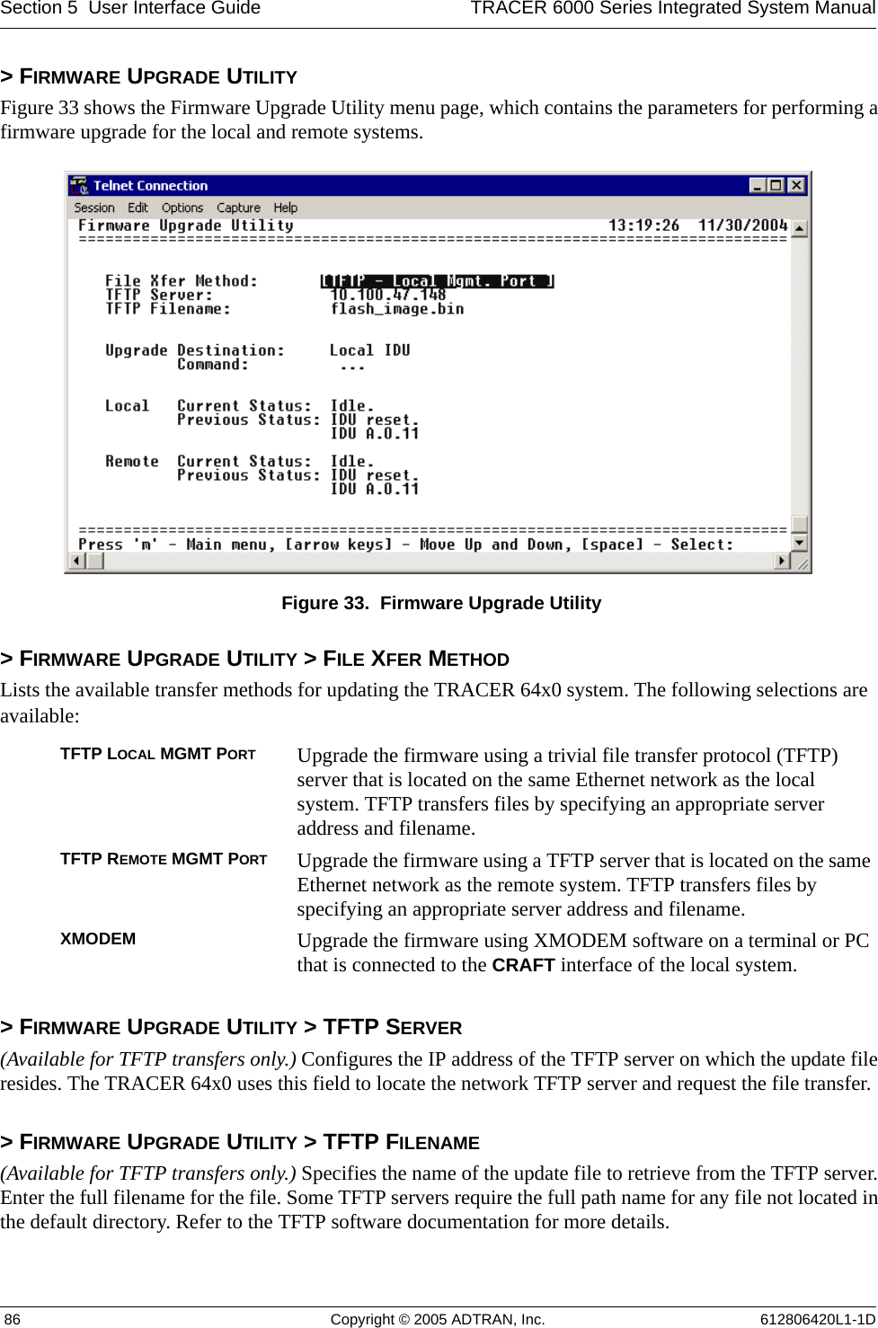 Section 5  User Interface Guide TRACER 6000 Series Integrated System Manual 86 Copyright © 2005 ADTRAN, Inc. 612806420L1-1D&gt; FIRMWARE UPGRADE UTILITYFigure 33 shows the Firmware Upgrade Utility menu page, which contains the parameters for performing a firmware upgrade for the local and remote systems. Figure 33.  Firmware Upgrade Utility&gt; FIRMWARE UPGRADE UTILITY &gt; FILE XFER METHODLists the available transfer methods for updating the TRACER 64x0 system. The following selections are available:&gt; FIRMWARE UPGRADE UTILITY &gt; TFTP SERVER(Available for TFTP transfers only.) Configures the IP address of the TFTP server on which the update file resides. The TRACER 64x0 uses this field to locate the network TFTP server and request the file transfer.&gt; FIRMWARE UPGRADE UTILITY &gt; TFTP FILENAME(Available for TFTP transfers only.) Specifies the name of the update file to retrieve from the TFTP server. Enter the full filename for the file. Some TFTP servers require the full path name for any file not located in the default directory. Refer to the TFTP software documentation for more details.TFTP LOCAL MGMT PORT Upgrade the firmware using a trivial file transfer protocol (TFTP) server that is located on the same Ethernet network as the local system. TFTP transfers files by specifying an appropriate server address and filename.TFTP REMOTE MGMT PORT Upgrade the firmware using a TFTP server that is located on the same Ethernet network as the remote system. TFTP transfers files by specifying an appropriate server address and filename.XMODEM Upgrade the firmware using XMODEM software on a terminal or PC that is connected to the CRAFT interface of the local system. 