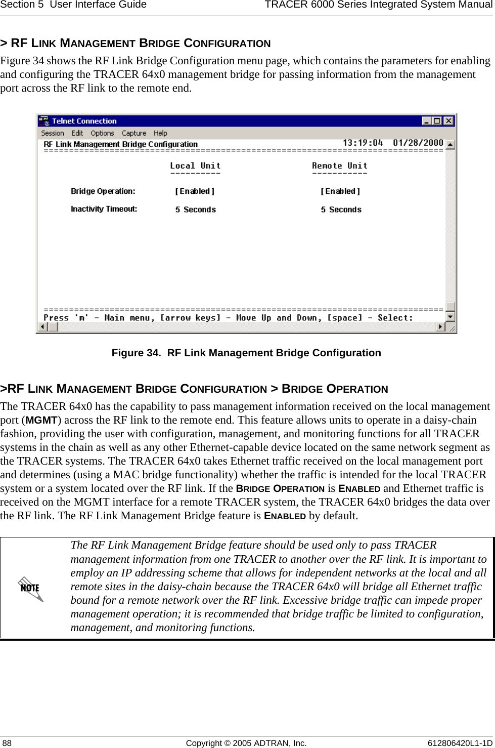 Section 5  User Interface Guide TRACER 6000 Series Integrated System Manual 88 Copyright © 2005 ADTRAN, Inc. 612806420L1-1D&gt; RF LINK MANAGEMENT BRIDGE CONFIGURATIONFigure 34 shows the RF Link Bridge Configuration menu page, which contains the parameters for enabling and configuring the TRACER 64x0 management bridge for passing information from the management port across the RF link to the remote end. Figure 34.  RF Link Management Bridge Configuration&gt;RF LINK MANAGEMENT BRIDGE CONFIGURATION &gt; BRIDGE OPERATIONThe TRACER 64x0 has the capability to pass management information received on the local management port (MGMT) across the RF link to the remote end. This feature allows units to operate in a daisy-chain fashion, providing the user with configuration, management, and monitoring functions for all TRACER systems in the chain as well as any other Ethernet-capable device located on the same network segment as the TRACER systems. The TRACER 64x0 takes Ethernet traffic received on the local management port and determines (using a MAC bridge functionality) whether the traffic is intended for the local TRACER system or a system located over the RF link. If the BRIDGE OPERATION is ENABLED and Ethernet traffic is received on the MGMT interface for a remote TRACER system, the TRACER 64x0 bridges the data over the RF link. The RF Link Management Bridge feature is ENABLED by default.The RF Link Management Bridge feature should be used only to pass TRACER management information from one TRACER to another over the RF link. It is important to employ an IP addressing scheme that allows for independent networks at the local and all remote sites in the daisy-chain because the TRACER 64x0 will bridge all Ethernet traffic bound for a remote network over the RF link. Excessive bridge traffic can impede proper management operation; it is recommended that bridge traffic be limited to configuration, management, and monitoring functions.