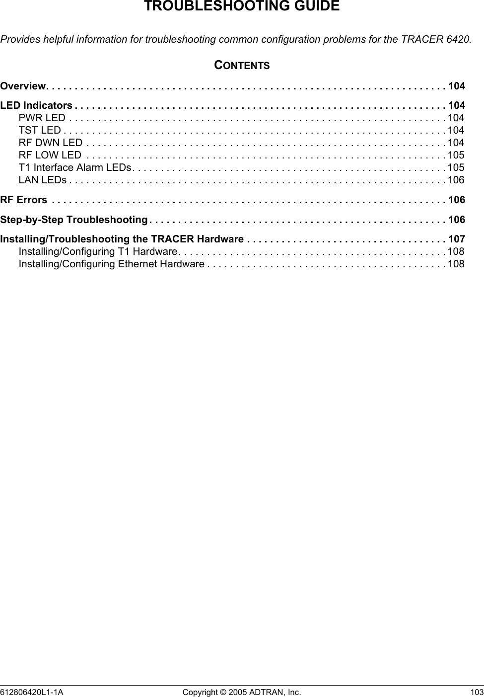 612806420L1-1A Copyright © 2005 ADTRAN, Inc.  103TROUBLESHOOTING GUIDEProvides helpful information for troubleshooting common configuration problems for the TRACER 6420.CONTENTSOverview. . . . . . . . . . . . . . . . . . . . . . . . . . . . . . . . . . . . . . . . . . . . . . . . . . . . . . . . . . . . . . . . . . . . . . 104LED Indicators . . . . . . . . . . . . . . . . . . . . . . . . . . . . . . . . . . . . . . . . . . . . . . . . . . . . . . . . . . . . . . . . . 104PWR LED . . . . . . . . . . . . . . . . . . . . . . . . . . . . . . . . . . . . . . . . . . . . . . . . . . . . . . . . . . . . . . . . . . 104TST LED . . . . . . . . . . . . . . . . . . . . . . . . . . . . . . . . . . . . . . . . . . . . . . . . . . . . . . . . . . . . . . . . . . . 104RF DWN LED . . . . . . . . . . . . . . . . . . . . . . . . . . . . . . . . . . . . . . . . . . . . . . . . . . . . . . . . . . . . . . . 104RF LOW LED  . . . . . . . . . . . . . . . . . . . . . . . . . . . . . . . . . . . . . . . . . . . . . . . . . . . . . . . . . . . . . . . 105T1 Interface Alarm LEDs. . . . . . . . . . . . . . . . . . . . . . . . . . . . . . . . . . . . . . . . . . . . . . . . . . . . . . . 105LAN LEDs . . . . . . . . . . . . . . . . . . . . . . . . . . . . . . . . . . . . . . . . . . . . . . . . . . . . . . . . . . . . . . . . . . 106RF Errors  . . . . . . . . . . . . . . . . . . . . . . . . . . . . . . . . . . . . . . . . . . . . . . . . . . . . . . . . . . . . . . . . . . . . . 106Step-by-Step Troubleshooting . . . . . . . . . . . . . . . . . . . . . . . . . . . . . . . . . . . . . . . . . . . . . . . . . . . . 106Installing/Troubleshooting the TRACER Hardware . . . . . . . . . . . . . . . . . . . . . . . . . . . . . . . . . . . 107Installing/Configuring T1 Hardware. . . . . . . . . . . . . . . . . . . . . . . . . . . . . . . . . . . . . . . . . . . . . . . 108Installing/Configuring Ethernet Hardware . . . . . . . . . . . . . . . . . . . . . . . . . . . . . . . . . . . . . . . . . . 108