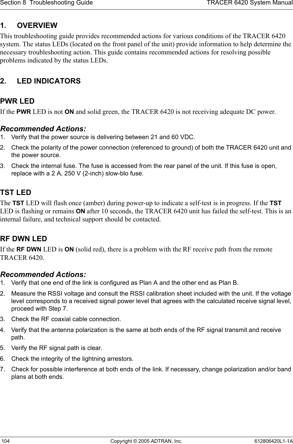 Section 8  Troubleshooting Guide TRACER 6420 System Manual 104 Copyright © 2005 ADTRAN, Inc. 612806420L1-1A1. OVERVIEWThis troubleshooting guide provides recommended actions for various conditions of the TRACER 6420 system. The status LEDs (located on the front panel of the unit) provide information to help determine the necessary troubleshooting action. This guide contains recommended actions for resolving possible problems indicated by the status LEDs.2. LED INDICATORSPWR LEDIf the PWR LED is not ON and solid green, the TRACER 6420 is not receiving adequate DC power. Recommended Actions:1. Verify that the power source is delivering between 21 and 60 VDC.2. Check the polarity of the power connection (referenced to ground) of both the TRACER 6420 unit and the power source.3. Check the internal fuse. The fuse is accessed from the rear panel of the unit. If this fuse is open, replace with a 2 A, 250 V (2-inch) slow-blo fuse.TST LEDThe TST LED will flash once (amber) during power-up to indicate a self-test is in progress. If the TST LED is flashing or remains ON after 10 seconds, the TRACER 6420 unit has failed the self-test. This is an internal failure, and technical support should be contacted.RF DWN LEDIf the RF DWN LED is ON (solid red), there is a problem with the RF receive path from the remote TRACER 6420.Recommended Actions:1. Verify that one end of the link is configured as Plan A and the other end as Plan B.2. Measure the RSSI voltage and consult the RSSI calibration sheet included with the unit. If the voltage level corresponds to a received signal power level that agrees with the calculated receive signal level, proceed with Step 7.3. Check the RF coaxial cable connection.4. Verify that the antenna polarization is the same at both ends of the RF signal transmit and receive path.5. Verify the RF signal path is clear.6. Check the integrity of the lightning arrestors.7. Check for possible interference at both ends of the link. If necessary, change polarization and/or band plans at both ends.