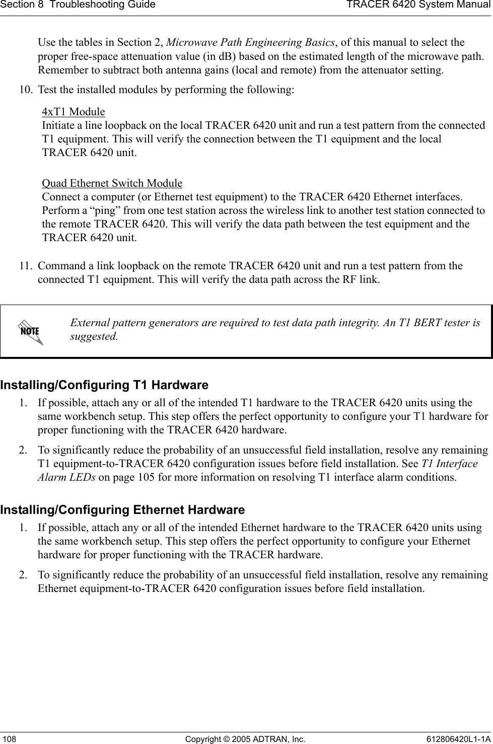 Section 8  Troubleshooting Guide TRACER 6420 System Manual 108 Copyright © 2005 ADTRAN, Inc. 612806420L1-1AUse the tables in Section 2, Microwave Path Engineering Basics, of this manual to select the proper free-space attenuation value (in dB) based on the estimated length of the microwave path. Remember to subtract both antenna gains (local and remote) from the attenuator setting.10. Test the installed modules by performing the following: 11. Command a link loopback on the remote TRACER 6420 unit and run a test pattern from the connected T1 equipment. This will verify the data path across the RF link. Installing/Configuring T1 Hardware1. If possible, attach any or all of the intended T1 hardware to the TRACER 6420 units using the same workbench setup. This step offers the perfect opportunity to configure your T1 hardware for proper functioning with the TRACER 6420 hardware.2. To significantly reduce the probability of an unsuccessful field installation, resolve any remaining T1 equipment-to-TRACER 6420 configuration issues before field installation. See T1 Interface Alarm LEDs on page 105 for more information on resolving T1 interface alarm conditions.Installing/Configuring Ethernet Hardware1. If possible, attach any or all of the intended Ethernet hardware to the TRACER 6420 units using the same workbench setup. This step offers the perfect opportunity to configure your Ethernet hardware for proper functioning with the TRACER hardware.2. To significantly reduce the probability of an unsuccessful field installation, resolve any remaining Ethernet equipment-to-TRACER 6420 configuration issues before field installation.4xT1 Module Initiate a line loopback on the local TRACER 6420 unit and run a test pattern from the connected T1 equipment. This will verify the connection between the T1 equipment and the local TRACER 6420 unit.Quad Ethernet Switch Module Connect a computer (or Ethernet test equipment) to the TRACER 6420 Ethernet interfaces. Perform a “ping” from one test station across the wireless link to another test station connected to the remote TRACER 6420. This will verify the data path between the test equipment and the TRACER 6420 unit.External pattern generators are required to test data path integrity. An T1 BERT tester is suggested.