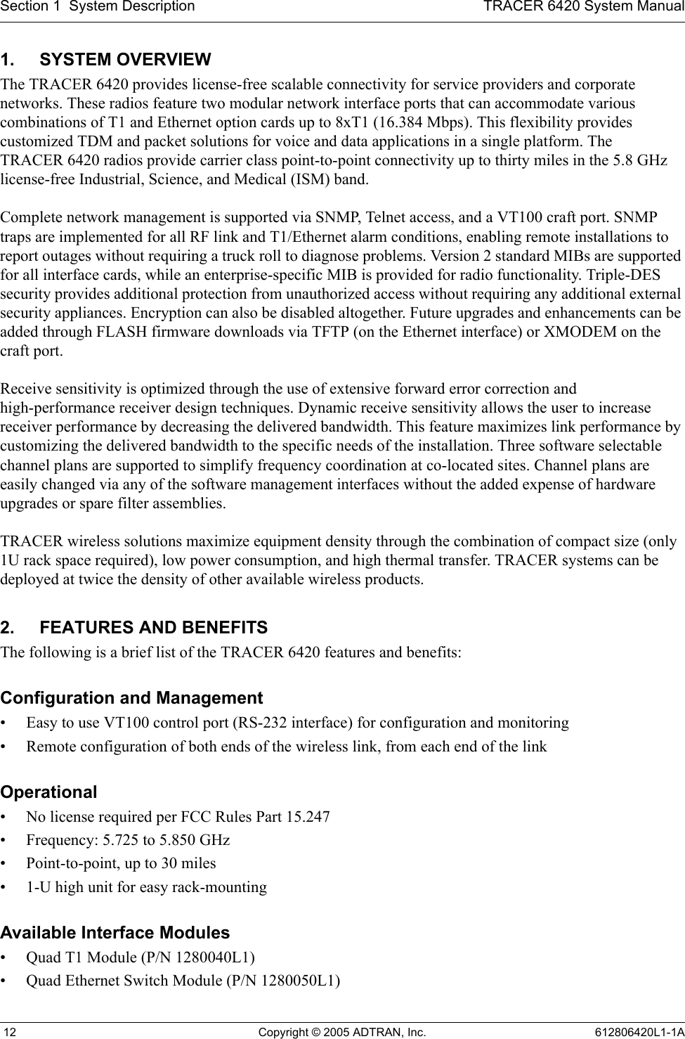 Section 1  System Description TRACER 6420 System Manual 12 Copyright © 2005 ADTRAN, Inc. 612806420L1-1A1. SYSTEM OVERVIEWThe TRACER 6420 provides license-free scalable connectivity for service providers and corporate networks. These radios feature two modular network interface ports that can accommodate various combinations of T1 and Ethernet option cards up to 8xT1 (16.384 Mbps). This flexibility provides customized TDM and packet solutions for voice and data applications in a single platform. The TRACER 6420 radios provide carrier class point-to-point connectivity up to thirty miles in the 5.8 GHz license-free Industrial, Science, and Medical (ISM) band. Complete network management is supported via SNMP, Telnet access, and a VT100 craft port. SNMP traps are implemented for all RF link and T1/Ethernet alarm conditions, enabling remote installations to report outages without requiring a truck roll to diagnose problems. Version 2 standard MIBs are supported for all interface cards, while an enterprise-specific MIB is provided for radio functionality. Triple-DES security provides additional protection from unauthorized access without requiring any additional external security appliances. Encryption can also be disabled altogether. Future upgrades and enhancements can be added through FLASH firmware downloads via TFTP (on the Ethernet interface) or XMODEM on the craft port.Receive sensitivity is optimized through the use of extensive forward error correction and high-performance receiver design techniques. Dynamic receive sensitivity allows the user to increase receiver performance by decreasing the delivered bandwidth. This feature maximizes link performance by customizing the delivered bandwidth to the specific needs of the installation. Three software selectable channel plans are supported to simplify frequency coordination at co-located sites. Channel plans are easily changed via any of the software management interfaces without the added expense of hardware upgrades or spare filter assemblies.TRACER wireless solutions maximize equipment density through the combination of compact size (only 1U rack space required), low power consumption, and high thermal transfer. TRACER systems can be deployed at twice the density of other available wireless products.2. FEATURES AND BENEFITSThe following is a brief list of the TRACER 6420 features and benefits:Configuration and Management• Easy to use VT100 control port (RS-232 interface) for configuration and monitoring• Remote configuration of both ends of the wireless link, from each end of the linkOperational• No license required per FCC Rules Part 15.247• Frequency: 5.725 to 5.850 GHz• Point-to-point, up to 30 miles• 1-U high unit for easy rack-mountingAvailable Interface Modules• Quad T1 Module (P/N 1280040L1)• Quad Ethernet Switch Module (P/N 1280050L1)