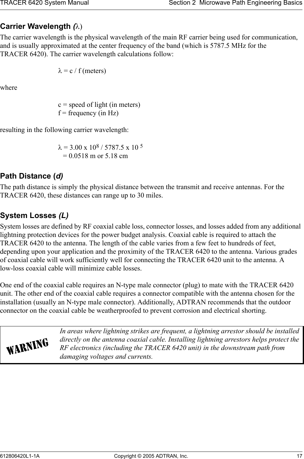 TRACER 6420 System Manual Section 2  Microwave Path Engineering Basics612806420L1-1A Copyright © 2005 ADTRAN, Inc. 17Carrier Wavelength (λ)The carrier wavelength is the physical wavelength of the main RF carrier being used for communication, and is usually approximated at the center frequency of the band (which is 5787.5 MHz for the  TRACER 6420). The carrier wavelength calculations follow:λ = c / f (meters)where c = speed of light (in meters) f = frequency (in Hz)resulting in the following carrier wavelength:λ = 3.00 x 108 / 5787.5 x 10 5  = 0.0518 m or 5.18 cmPath Distance (d)The path distance is simply the physical distance between the transmit and receive antennas. For the TRACER 6420, these distances can range up to 30 miles. System Losses (L)System losses are defined by RF coaxial cable loss, connector losses, and losses added from any additional lightning protection devices for the power budget analysis. Coaxial cable is required to attach the TRACER 6420 to the antenna. The length of the cable varies from a few feet to hundreds of feet, depending upon your application and the proximity of the TRACER 6420 to the antenna. Various grades of coaxial cable will work sufficiently well for connecting the TRACER 6420 unit to the antenna. A low-loss coaxial cable will minimize cable losses.One end of the coaxial cable requires an N-type male connector (plug) to mate with the TRACER 6420 unit. The other end of the coaxial cable requires a connector compatible with the antenna chosen for the installation (usually an N-type male connector). Additionally, ADTRAN recommends that the outdoor connector on the coaxial cable be weatherproofed to prevent corrosion and electrical shorting.In areas where lightning strikes are frequent, a lightning arrestor should be installed directly on the antenna coaxial cable. Installing lightning arrestors helps protect the RF electronics (including the TRACER 6420 unit) in the downstream path from damaging voltages and currents.