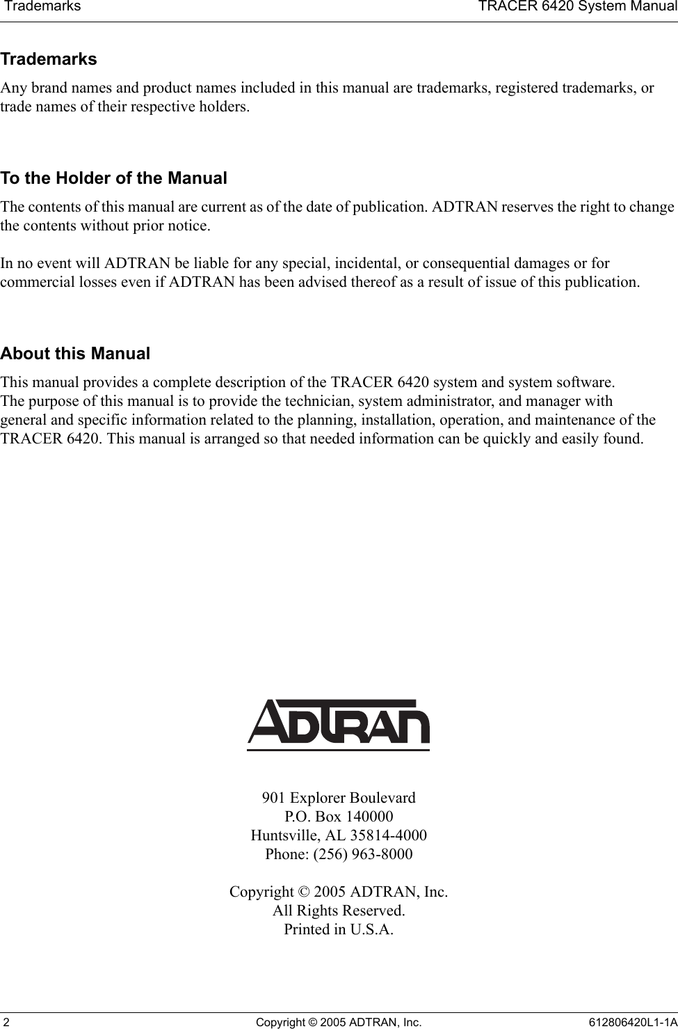  Trademarks TRACER 6420 System Manual 2 Copyright © 2005 ADTRAN, Inc. 612806420L1-1ATrademarksAny brand names and product names included in this manual are trademarks, registered trademarks, or trade names of their respective holders.To the Holder of the ManualThe contents of this manual are current as of the date of publication. ADTRAN reserves the right to change the contents without prior notice.In no event will ADTRAN be liable for any special, incidental, or consequential damages or for commercial losses even if ADTRAN has been advised thereof as a result of issue of this publication.About this ManualThis manual provides a complete description of the TRACER 6420 system and system software. The purpose of this manual is to provide the technician, system administrator, and manager with general and specific information related to the planning, installation, operation, and maintenance of the TRACER 6420. This manual is arranged so that needed information can be quickly and easily found. 901 Explorer BoulevardP.O. Box 140000Huntsville, AL 35814-4000Phone: (256) 963-8000Copyright © 2005 ADTRAN, Inc.All Rights Reserved.Printed in U.S.A.