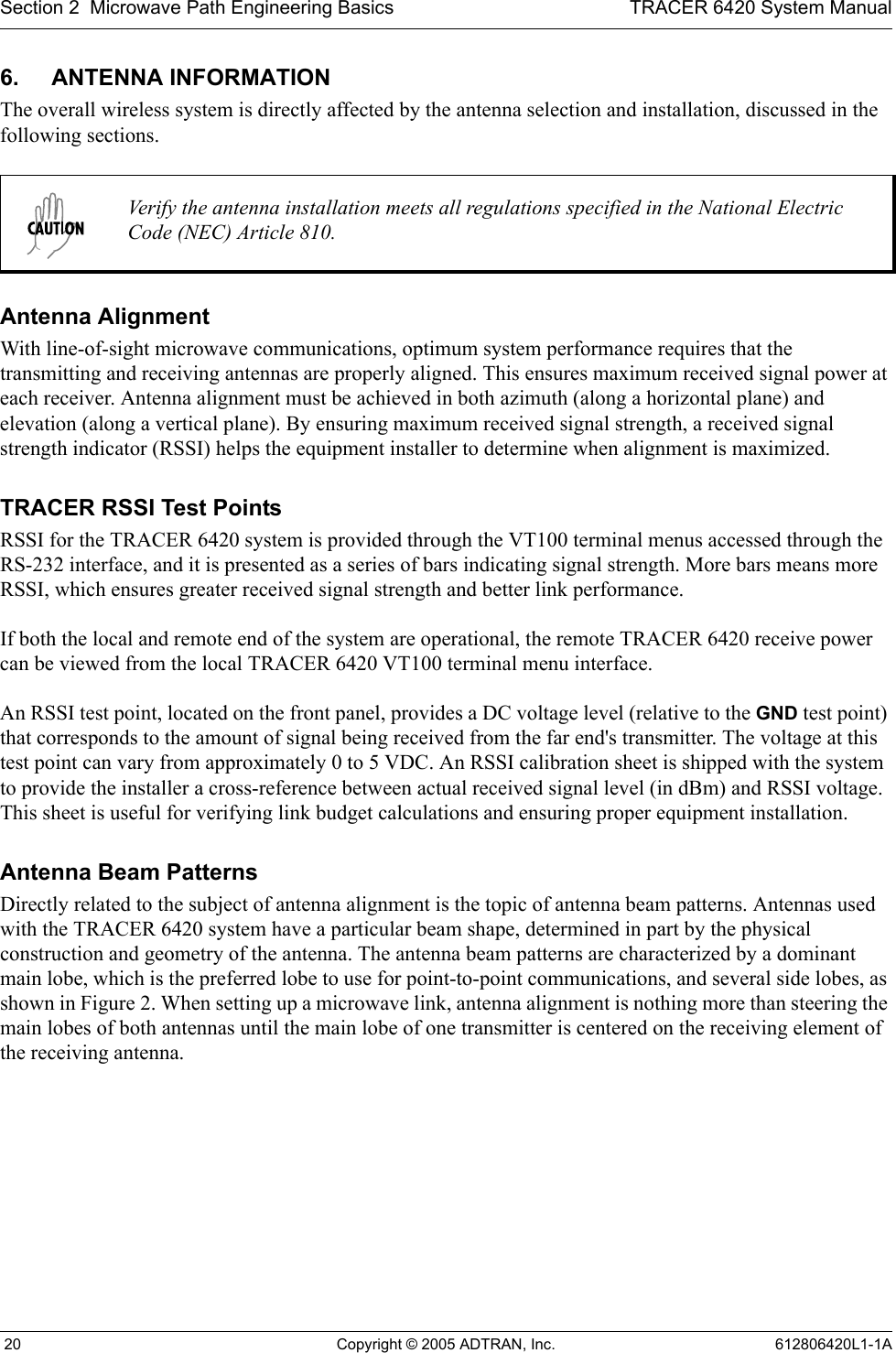 Section 2  Microwave Path Engineering Basics TRACER 6420 System Manual 20 Copyright © 2005 ADTRAN, Inc. 612806420L1-1A6. ANTENNA INFORMATIONThe overall wireless system is directly affected by the antenna selection and installation, discussed in the following sections.Antenna AlignmentWith line-of-sight microwave communications, optimum system performance requires that the transmitting and receiving antennas are properly aligned. This ensures maximum received signal power at each receiver. Antenna alignment must be achieved in both azimuth (along a horizontal plane) and elevation (along a vertical plane). By ensuring maximum received signal strength, a received signal strength indicator (RSSI) helps the equipment installer to determine when alignment is maximized. TRACER RSSI Test PointsRSSI for the TRACER 6420 system is provided through the VT100 terminal menus accessed through the RS-232 interface, and it is presented as a series of bars indicating signal strength. More bars means more RSSI, which ensures greater received signal strength and better link performance.If both the local and remote end of the system are operational, the remote TRACER 6420 receive power can be viewed from the local TRACER 6420 VT100 terminal menu interface.An RSSI test point, located on the front panel, provides a DC voltage level (relative to the GND test point) that corresponds to the amount of signal being received from the far end&apos;s transmitter. The voltage at this test point can vary from approximately 0 to 5 VDC. An RSSI calibration sheet is shipped with the system to provide the installer a cross-reference between actual received signal level (in dBm) and RSSI voltage. This sheet is useful for verifying link budget calculations and ensuring proper equipment installation.Antenna Beam PatternsDirectly related to the subject of antenna alignment is the topic of antenna beam patterns. Antennas used with the TRACER 6420 system have a particular beam shape, determined in part by the physical construction and geometry of the antenna. The antenna beam patterns are characterized by a dominant main lobe, which is the preferred lobe to use for point-to-point communications, and several side lobes, as shown in Figure 2. When setting up a microwave link, antenna alignment is nothing more than steering the main lobes of both antennas until the main lobe of one transmitter is centered on the receiving element of the receiving antenna.Verify the antenna installation meets all regulations specified in the National Electric Code (NEC) Article 810.
