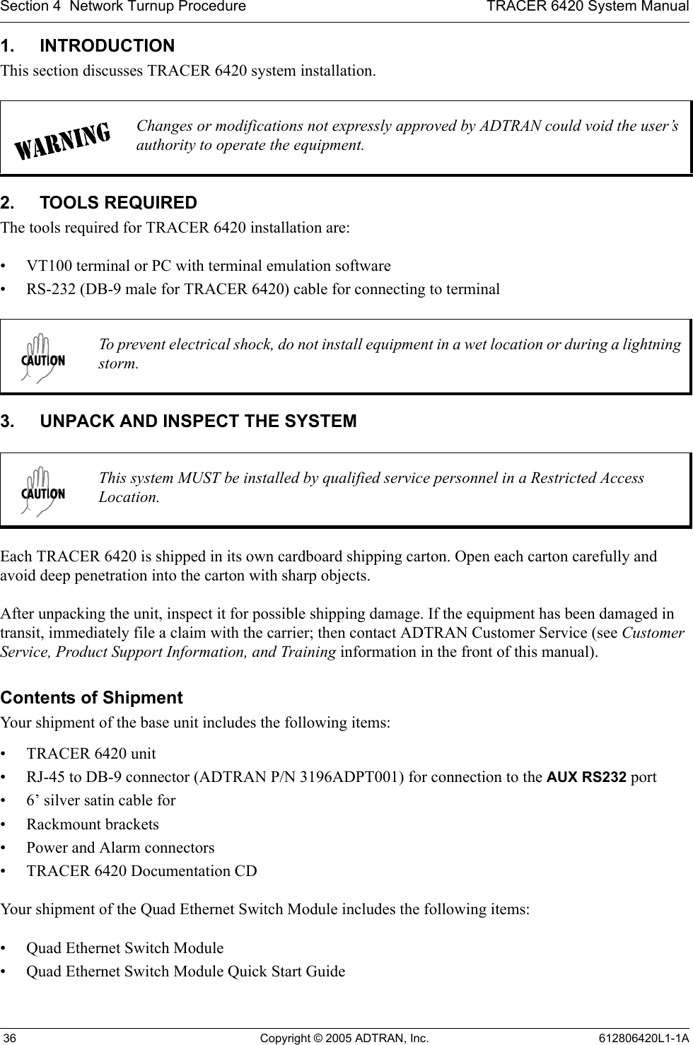 Section 4  Network Turnup Procedure TRACER 6420 System Manual 36 Copyright © 2005 ADTRAN, Inc. 612806420L1-1A1. INTRODUCTIONThis section discusses TRACER 6420 system installation.2. TOOLS REQUIREDThe tools required for TRACER 6420 installation are:• VT100 terminal or PC with terminal emulation software• RS-232 (DB-9 male for TRACER 6420) cable for connecting to terminal3. UNPACK AND INSPECT THE SYSTEMEach TRACER 6420 is shipped in its own cardboard shipping carton. Open each carton carefully and avoid deep penetration into the carton with sharp objects. After unpacking the unit, inspect it for possible shipping damage. If the equipment has been damaged in transit, immediately file a claim with the carrier; then contact ADTRAN Customer Service (see Customer Service, Product Support Information, and Training information in the front of this manual).Contents of ShipmentYour shipment of the base unit includes the following items:• TRACER 6420 unit• RJ-45 to DB-9 connector (ADTRAN P/N 3196ADPT001) for connection to the AUX RS232 port• 6’ silver satin cable for • Rackmount brackets• Power and Alarm connectors• TRACER 6420 Documentation CDYour shipment of the Quad Ethernet Switch Module includes the following items:• Quad Ethernet Switch Module• Quad Ethernet Switch Module Quick Start GuideChanges or modifications not expressly approved by ADTRAN could void the user’s authority to operate the equipment.To prevent electrical shock, do not install equipment in a wet location or during a lightning storm.This system MUST be installed by qualified service personnel in a Restricted Access Location.