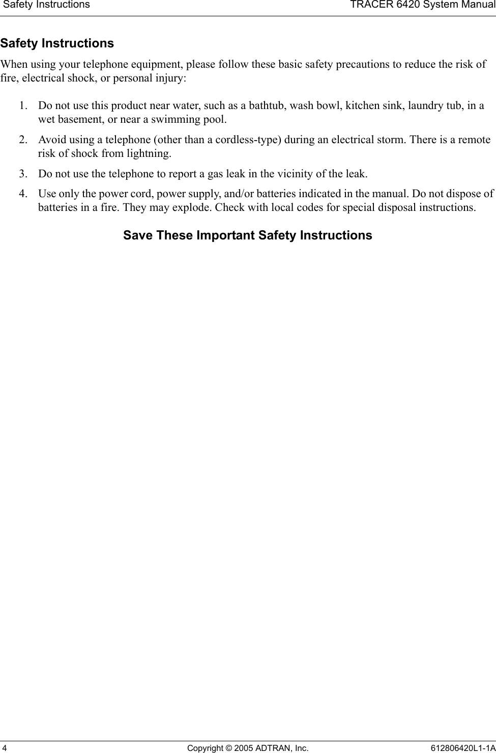  Safety Instructions TRACER 6420 System Manual 4 Copyright © 2005 ADTRAN, Inc. 612806420L1-1ASafety InstructionsWhen using your telephone equipment, please follow these basic safety precautions to reduce the risk of fire, electrical shock, or personal injury:1. Do not use this product near water, such as a bathtub, wash bowl, kitchen sink, laundry tub, in a wet basement, or near a swimming pool.2. Avoid using a telephone (other than a cordless-type) during an electrical storm. There is a remote risk of shock from lightning.3. Do not use the telephone to report a gas leak in the vicinity of the leak.4. Use only the power cord, power supply, and/or batteries indicated in the manual. Do not dispose of batteries in a fire. They may explode. Check with local codes for special disposal instructions.Save These Important Safety Instructions