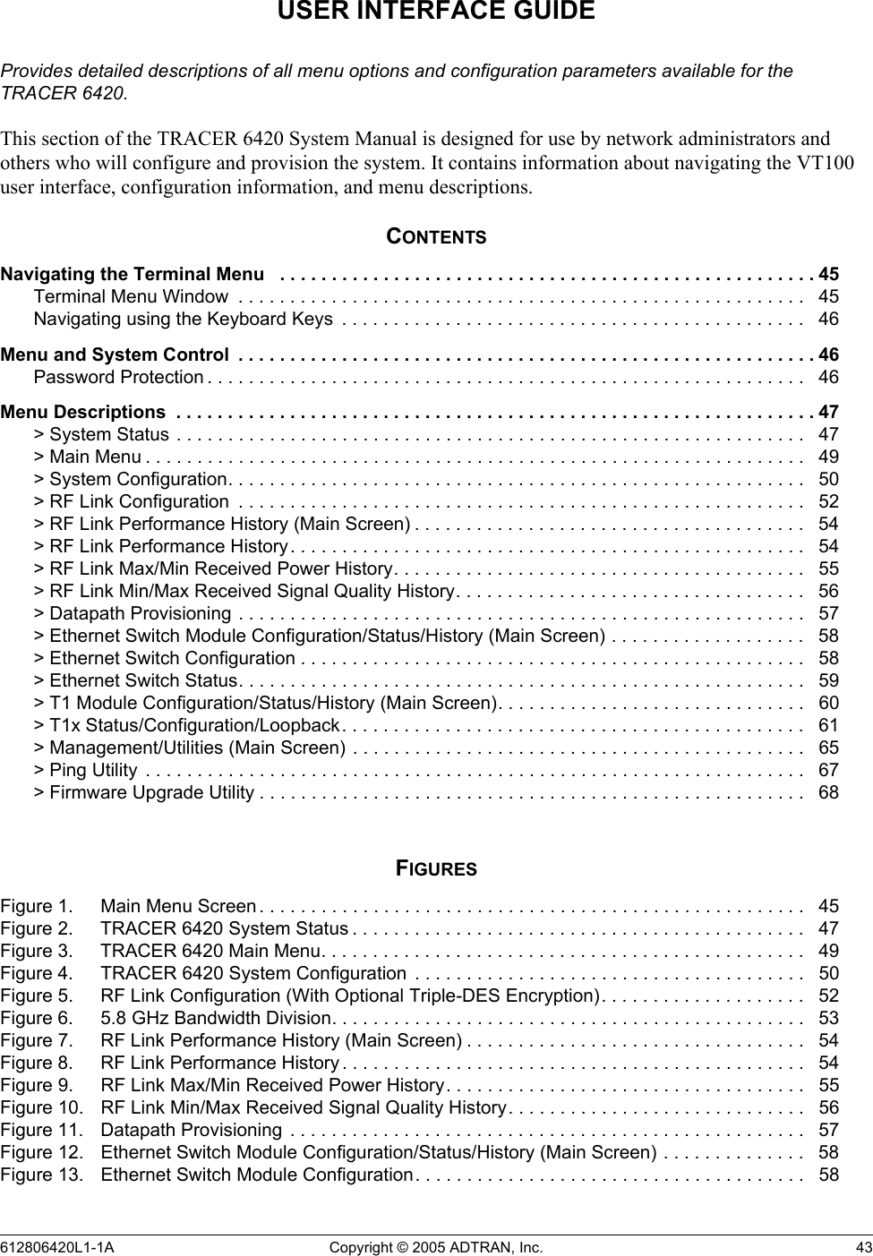 612806420L1-1A Copyright © 2005 ADTRAN, Inc.  43USER INTERFACE GUIDEProvides detailed descriptions of all menu options and configuration parameters available for the TRACER 6420.This section of the TRACER 6420 System Manual is designed for use by network administrators and others who will configure and provision the system. It contains information about navigating the VT100 user interface, configuration information, and menu descriptions.CONTENTSNavigating the Terminal Menu   . . . . . . . . . . . . . . . . . . . . . . . . . . . . . . . . . . . . . . . . . . . . . . . . . . . . 45Terminal Menu Window  . . . . . . . . . . . . . . . . . . . . . . . . . . . . . . . . . . . . . . . . . . . . . . . . . . . . . . .   45Navigating using the Keyboard Keys  . . . . . . . . . . . . . . . . . . . . . . . . . . . . . . . . . . . . . . . . . . . . .   46Menu and System Control  . . . . . . . . . . . . . . . . . . . . . . . . . . . . . . . . . . . . . . . . . . . . . . . . . . . . . . . . 46Password Protection . . . . . . . . . . . . . . . . . . . . . . . . . . . . . . . . . . . . . . . . . . . . . . . . . . . . . . . . . .   46Menu Descriptions  . . . . . . . . . . . . . . . . . . . . . . . . . . . . . . . . . . . . . . . . . . . . . . . . . . . . . . . . . . . . . . 47&gt; System Status . . . . . . . . . . . . . . . . . . . . . . . . . . . . . . . . . . . . . . . . . . . . . . . . . . . . . . . . . . . . .   47&gt; Main Menu . . . . . . . . . . . . . . . . . . . . . . . . . . . . . . . . . . . . . . . . . . . . . . . . . . . . . . . . . . . . . . . .   49&gt; System Configuration. . . . . . . . . . . . . . . . . . . . . . . . . . . . . . . . . . . . . . . . . . . . . . . . . . . . . . . .   50&gt; RF Link Configuration  . . . . . . . . . . . . . . . . . . . . . . . . . . . . . . . . . . . . . . . . . . . . . . . . . . . . . . .   52&gt; RF Link Performance History (Main Screen) . . . . . . . . . . . . . . . . . . . . . . . . . . . . . . . . . . . . . .   54&gt; RF Link Performance History . . . . . . . . . . . . . . . . . . . . . . . . . . . . . . . . . . . . . . . . . . . . . . . . . .  54&gt; RF Link Max/Min Received Power History. . . . . . . . . . . . . . . . . . . . . . . . . . . . . . . . . . . . . . . .   55&gt; RF Link Min/Max Received Signal Quality History. . . . . . . . . . . . . . . . . . . . . . . . . . . . . . . . . .   56&gt; Datapath Provisioning . . . . . . . . . . . . . . . . . . . . . . . . . . . . . . . . . . . . . . . . . . . . . . . . . . . . . . .   57&gt; Ethernet Switch Module Configuration/Status/History (Main Screen) . . . . . . . . . . . . . . . . . . .   58&gt; Ethernet Switch Configuration . . . . . . . . . . . . . . . . . . . . . . . . . . . . . . . . . . . . . . . . . . . . . . . . .  58&gt; Ethernet Switch Status. . . . . . . . . . . . . . . . . . . . . . . . . . . . . . . . . . . . . . . . . . . . . . . . . . . . . . .   59&gt; T1 Module Configuration/Status/History (Main Screen). . . . . . . . . . . . . . . . . . . . . . . . . . . . . .   60&gt; T1x Status/Configuration/Loopback. . . . . . . . . . . . . . . . . . . . . . . . . . . . . . . . . . . . . . . . . . . . .   61&gt; Management/Utilities (Main Screen) . . . . . . . . . . . . . . . . . . . . . . . . . . . . . . . . . . . . . . . . . . . .   65&gt; Ping Utility  . . . . . . . . . . . . . . . . . . . . . . . . . . . . . . . . . . . . . . . . . . . . . . . . . . . . . . . . . . . . . . . .   67&gt; Firmware Upgrade Utility . . . . . . . . . . . . . . . . . . . . . . . . . . . . . . . . . . . . . . . . . . . . . . . . . . . . .   68FIGURESFigure 1. Main Menu Screen . . . . . . . . . . . . . . . . . . . . . . . . . . . . . . . . . . . . . . . . . . . . . . . . . . . . .   45Figure 2. TRACER 6420 System Status . . . . . . . . . . . . . . . . . . . . . . . . . . . . . . . . . . . . . . . . . . . .   47Figure 3. TRACER 6420 Main Menu. . . . . . . . . . . . . . . . . . . . . . . . . . . . . . . . . . . . . . . . . . . . . . .   49Figure 4. TRACER 6420 System Configuration  . . . . . . . . . . . . . . . . . . . . . . . . . . . . . . . . . . . . . .   50Figure 5. RF Link Configuration (With Optional Triple-DES Encryption). . . . . . . . . . . . . . . . . . . .   52Figure 6. 5.8 GHz Bandwidth Division. . . . . . . . . . . . . . . . . . . . . . . . . . . . . . . . . . . . . . . . . . . . . .   53Figure 7. RF Link Performance History (Main Screen) . . . . . . . . . . . . . . . . . . . . . . . . . . . . . . . . .   54Figure 8. RF Link Performance History . . . . . . . . . . . . . . . . . . . . . . . . . . . . . . . . . . . . . . . . . . . . .   54Figure 9. RF Link Max/Min Received Power History. . . . . . . . . . . . . . . . . . . . . . . . . . . . . . . . . . .   55Figure 10. RF Link Min/Max Received Signal Quality History. . . . . . . . . . . . . . . . . . . . . . . . . . . . .   56Figure 11. Datapath Provisioning  . . . . . . . . . . . . . . . . . . . . . . . . . . . . . . . . . . . . . . . . . . . . . . . . . .   57Figure 12. Ethernet Switch Module Configuration/Status/History (Main Screen) . . . . . . . . . . . . . .   58Figure 13. Ethernet Switch Module Configuration. . . . . . . . . . . . . . . . . . . . . . . . . . . . . . . . . . . . . .   58