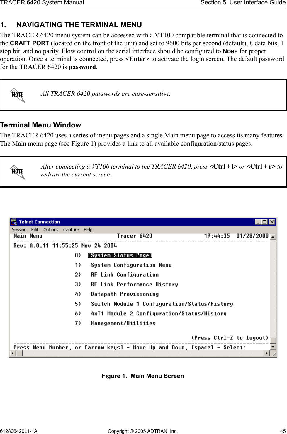 TRACER 6420 System Manual Section 5  User Interface Guide612806420L1-1A Copyright © 2005 ADTRAN, Inc. 451. NAVIGATING THE TERMINAL MENUThe TRACER 6420 menu system can be accessed with a VT100 compatible terminal that is connected to the CRAFT PORT (located on the front of the unit) and set to 9600 bits per second (default), 8 data bits, 1 stop bit, and no parity. Flow control on the serial interface should be configured to NONE for proper operation. Once a terminal is connected, press &lt;Enter&gt; to activate the login screen. The default password for the TRACER 6420 is password.Terminal Menu WindowThe TRACER 6420 uses a series of menu pages and a single Main menu page to access its many features. The Main menu page (see Figure 1) provides a link to all available configuration/status pages.Figure 1.  Main Menu ScreenAll TRACER 6420 passwords are case-sensitive.After connecting a VT100 terminal to the TRACER 6420, press &lt;Ctrl + l&gt; or &lt;Ctrl + r&gt; to redraw the current screen.