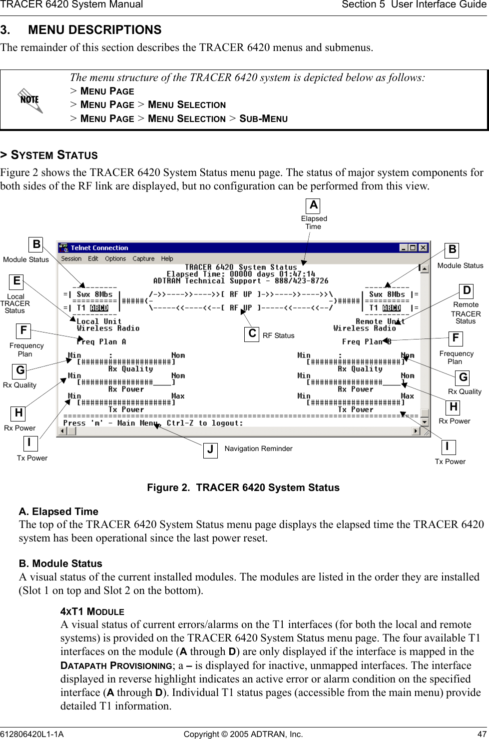 TRACER 6420 System Manual Section 5  User Interface Guide612806420L1-1A Copyright © 2005 ADTRAN, Inc. 473. MENU DESCRIPTIONSThe remainder of this section describes the TRACER 6420 menus and submenus. &gt; SYSTEM STATUSFigure 2 shows the TRACER 6420 System Status menu page. The status of major system components for both sides of the RF link are displayed, but no configuration can be performed from this view.Figure 2.  TRACER 6420 System StatusA. Elapsed TimeThe top of the TRACER 6420 System Status menu page displays the elapsed time the TRACER 6420 system has been operational since the last power reset.B. Module StatusA visual status of the current installed modules. The modules are listed in the order they are installed (Slot 1 on top and Slot 2 on the bottom).The menu structure of the TRACER 6420 system is depicted below as follows: &gt; MENU PAGE &gt; MENU PAGE &gt; MENU SELECTION &gt; MENU PAGE &gt; MENU SELECTION &gt; SUB-MENU4XT1 MODULE A visual status of current errors/alarms on the T1 interfaces (for both the local and remote systems) is provided on the TRACER 6420 System Status menu page. The four available T1 interfaces on the module (A through D) are only displayed if the interface is mapped in the DATAPATH PROVISIONING; a – is displayed for inactive, unmapped interfaces. The interface displayed in reverse highlight indicates an active error or alarm condition on the specified interface (A through D). Individual T1 status pages (accessible from the main menu) provide detailed T1 information.AElapsedTimeEFCRF StatusDRemoteFHRx PowerITx PowerITx Power JNavigation ReminderTRACERPlan FrequencyPlanStatusGGModule StatusBLocalFrequencyHRx PowerModule StatusStatus TRACERRx QualityRx QualityB