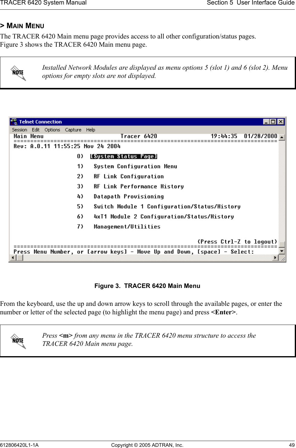 TRACER 6420 System Manual Section 5  User Interface Guide612806420L1-1A Copyright © 2005 ADTRAN, Inc. 49&gt; MAIN MENUThe TRACER 6420 Main menu page provides access to all other configuration/status pages.  Figure 3 shows the TRACER 6420 Main menu page.Figure 3.  TRACER 6420 Main MenuFrom the keyboard, use the up and down arrow keys to scroll through the available pages, or enter the number or letter of the selected page (to highlight the menu page) and press &lt;Enter&gt;.Installed Network Modules are displayed as menu options 5 (slot 1) and 6 (slot 2). Menu options for empty slots are not displayed.Press &lt;m&gt; from any menu in the TRACER 6420 menu structure to access the TRACER 6420 Main menu page.