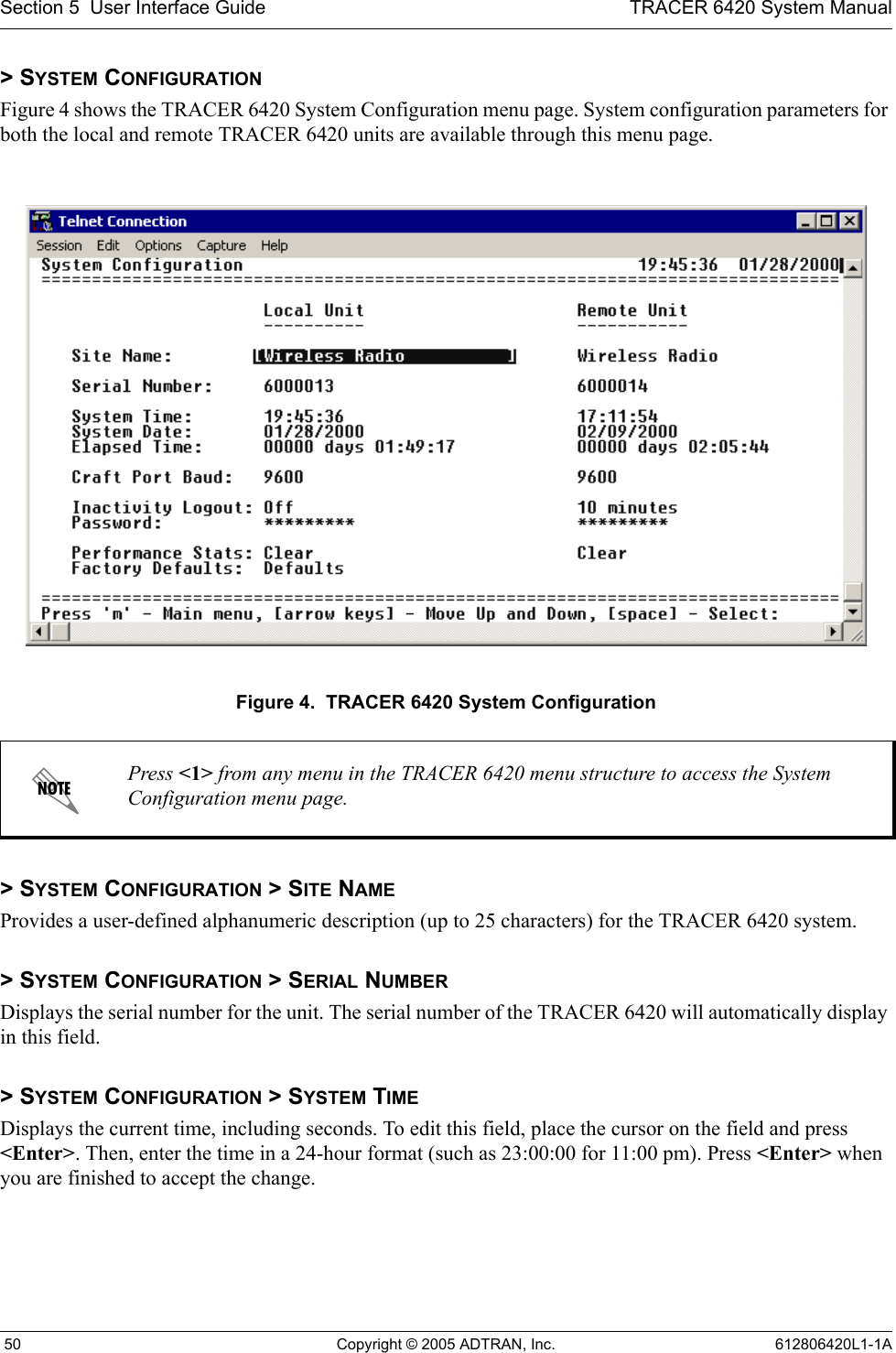 Section 5  User Interface Guide TRACER 6420 System Manual 50 Copyright © 2005 ADTRAN, Inc. 612806420L1-1A&gt; SYSTEM CONFIGURATIONFigure 4 shows the TRACER 6420 System Configuration menu page. System configuration parameters for both the local and remote TRACER 6420 units are available through this menu page.Figure 4.  TRACER 6420 System Configuration&gt; SYSTEM CONFIGURATION &gt; SITE NAMEProvides a user-defined alphanumeric description (up to 25 characters) for the TRACER 6420 system.&gt; SYSTEM CONFIGURATION &gt; SERIAL NUMBERDisplays the serial number for the unit. The serial number of the TRACER 6420 will automatically display in this field.&gt; SYSTEM CONFIGURATION &gt; SYSTEM TIMEDisplays the current time, including seconds. To edit this field, place the cursor on the field and press &lt;Enter&gt;. Then, enter the time in a 24-hour format (such as 23:00:00 for 11:00 pm). Press &lt;Enter&gt; when you are finished to accept the change. Press &lt;1&gt; from any menu in the TRACER 6420 menu structure to access the System Configuration menu page.