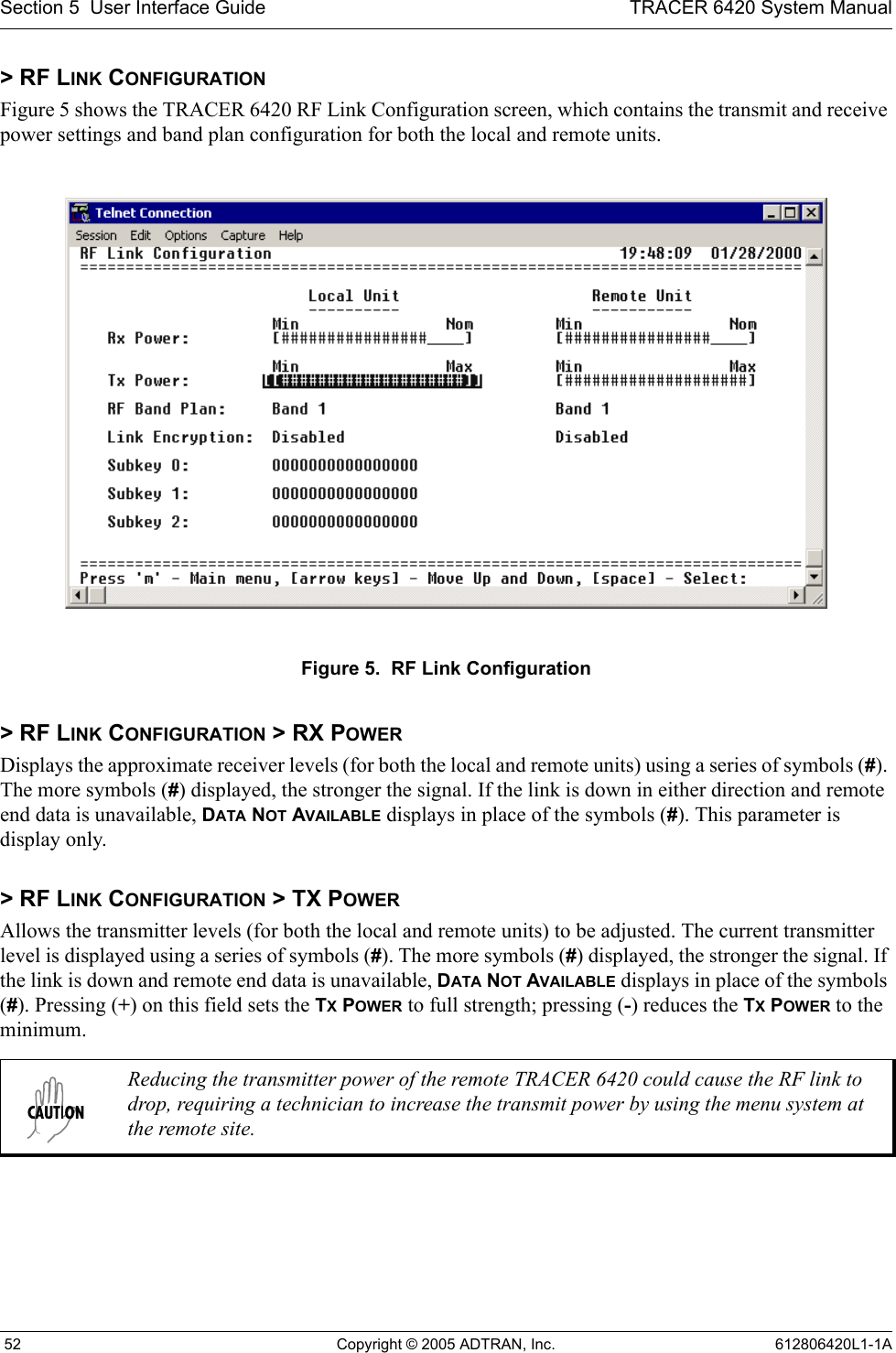 Section 5  User Interface Guide TRACER 6420 System Manual 52 Copyright © 2005 ADTRAN, Inc. 612806420L1-1A&gt; RF LINK CONFIGURATIONFigure 5 shows the TRACER 6420 RF Link Configuration screen, which contains the transmit and receive power settings and band plan configuration for both the local and remote units.Figure 5.  RF Link Configuration&gt; RF LINK CONFIGURATION &gt; RX POWERDisplays the approximate receiver levels (for both the local and remote units) using a series of symbols (#). The more symbols (#) displayed, the stronger the signal. If the link is down in either direction and remote end data is unavailable, DATA NOT AVAILABLE displays in place of the symbols (#). This parameter is display only. &gt; RF LINK CONFIGURATION &gt; TX POWERAllows the transmitter levels (for both the local and remote units) to be adjusted. The current transmitter level is displayed using a series of symbols (#). The more symbols (#) displayed, the stronger the signal. If the link is down and remote end data is unavailable, DATA NOT AVAILABLE displays in place of the symbols (#). Pressing (+) on this field sets the TX POWER to full strength; pressing (-) reduces the TX POWER to the minimum. Reducing the transmitter power of the remote TRACER 6420 could cause the RF link to drop, requiring a technician to increase the transmit power by using the menu system at the remote site.
